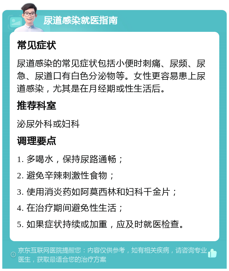 尿道感染就医指南 常见症状 尿道感染的常见症状包括小便时刺痛、尿频、尿急、尿道口有白色分泌物等。女性更容易患上尿道感染，尤其是在月经期或性生活后。 推荐科室 泌尿外科或妇科 调理要点 1. 多喝水，保持尿路通畅； 2. 避免辛辣刺激性食物； 3. 使用消炎药如阿莫西林和妇科千金片； 4. 在治疗期间避免性生活； 5. 如果症状持续或加重，应及时就医检查。