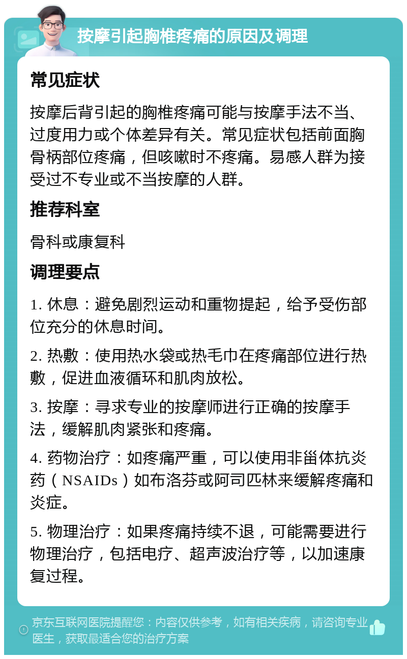 按摩引起胸椎疼痛的原因及调理 常见症状 按摩后背引起的胸椎疼痛可能与按摩手法不当、过度用力或个体差异有关。常见症状包括前面胸骨柄部位疼痛，但咳嗽时不疼痛。易感人群为接受过不专业或不当按摩的人群。 推荐科室 骨科或康复科 调理要点 1. 休息：避免剧烈运动和重物提起，给予受伤部位充分的休息时间。 2. 热敷：使用热水袋或热毛巾在疼痛部位进行热敷，促进血液循环和肌肉放松。 3. 按摩：寻求专业的按摩师进行正确的按摩手法，缓解肌肉紧张和疼痛。 4. 药物治疗：如疼痛严重，可以使用非甾体抗炎药（NSAIDs）如布洛芬或阿司匹林来缓解疼痛和炎症。 5. 物理治疗：如果疼痛持续不退，可能需要进行物理治疗，包括电疗、超声波治疗等，以加速康复过程。