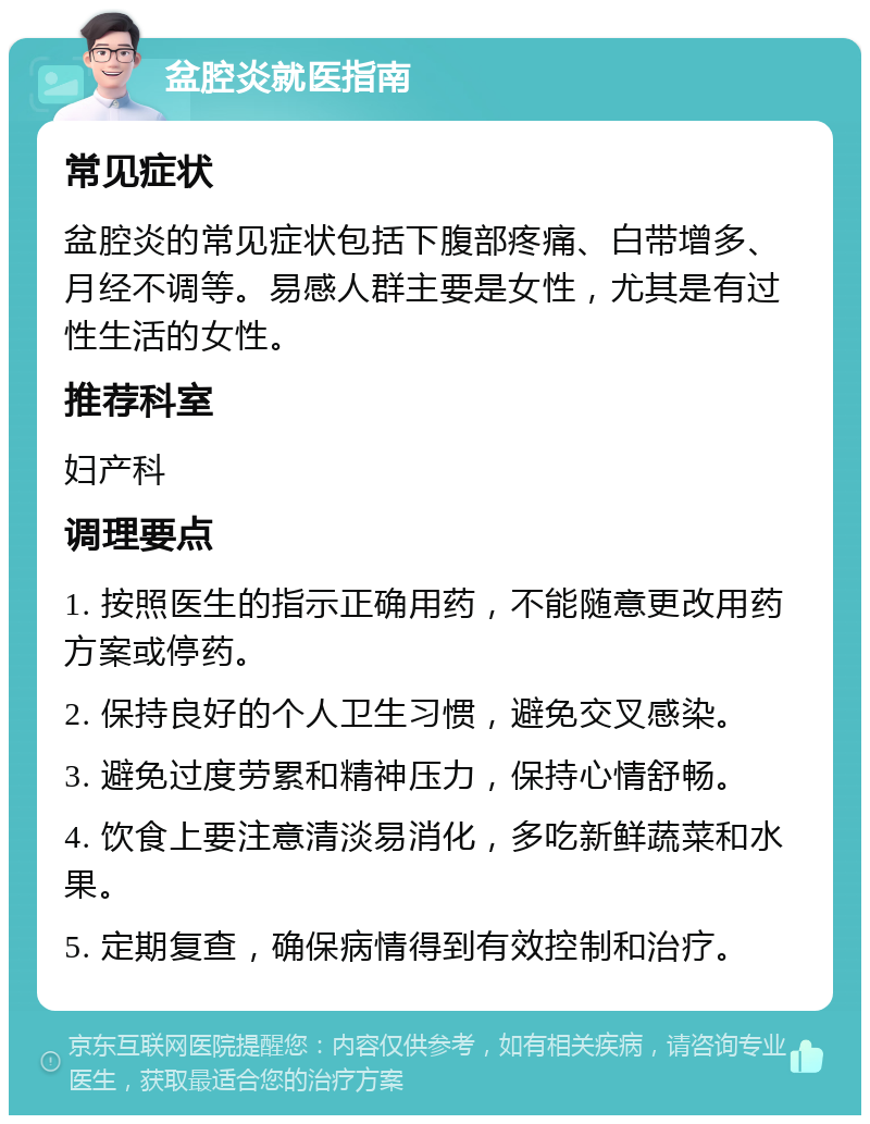 盆腔炎就医指南 常见症状 盆腔炎的常见症状包括下腹部疼痛、白带增多、月经不调等。易感人群主要是女性，尤其是有过性生活的女性。 推荐科室 妇产科 调理要点 1. 按照医生的指示正确用药，不能随意更改用药方案或停药。 2. 保持良好的个人卫生习惯，避免交叉感染。 3. 避免过度劳累和精神压力，保持心情舒畅。 4. 饮食上要注意清淡易消化，多吃新鲜蔬菜和水果。 5. 定期复查，确保病情得到有效控制和治疗。