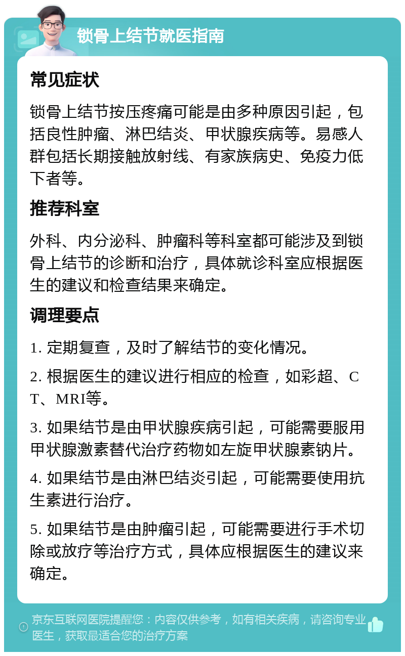 锁骨上结节就医指南 常见症状 锁骨上结节按压疼痛可能是由多种原因引起，包括良性肿瘤、淋巴结炎、甲状腺疾病等。易感人群包括长期接触放射线、有家族病史、免疫力低下者等。 推荐科室 外科、内分泌科、肿瘤科等科室都可能涉及到锁骨上结节的诊断和治疗，具体就诊科室应根据医生的建议和检查结果来确定。 调理要点 1. 定期复查，及时了解结节的变化情况。 2. 根据医生的建议进行相应的检查，如彩超、CT、MRI等。 3. 如果结节是由甲状腺疾病引起，可能需要服用甲状腺激素替代治疗药物如左旋甲状腺素钠片。 4. 如果结节是由淋巴结炎引起，可能需要使用抗生素进行治疗。 5. 如果结节是由肿瘤引起，可能需要进行手术切除或放疗等治疗方式，具体应根据医生的建议来确定。