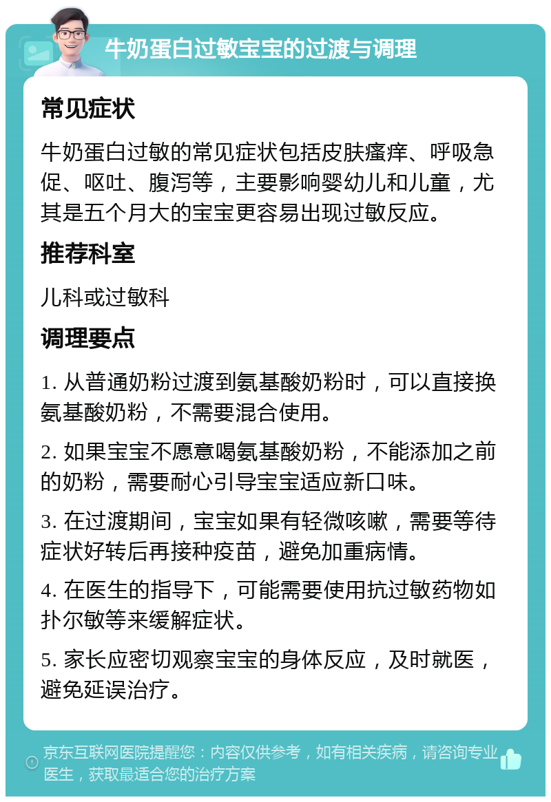 牛奶蛋白过敏宝宝的过渡与调理 常见症状 牛奶蛋白过敏的常见症状包括皮肤瘙痒、呼吸急促、呕吐、腹泻等，主要影响婴幼儿和儿童，尤其是五个月大的宝宝更容易出现过敏反应。 推荐科室 儿科或过敏科 调理要点 1. 从普通奶粉过渡到氨基酸奶粉时，可以直接换氨基酸奶粉，不需要混合使用。 2. 如果宝宝不愿意喝氨基酸奶粉，不能添加之前的奶粉，需要耐心引导宝宝适应新口味。 3. 在过渡期间，宝宝如果有轻微咳嗽，需要等待症状好转后再接种疫苗，避免加重病情。 4. 在医生的指导下，可能需要使用抗过敏药物如扑尔敏等来缓解症状。 5. 家长应密切观察宝宝的身体反应，及时就医，避免延误治疗。