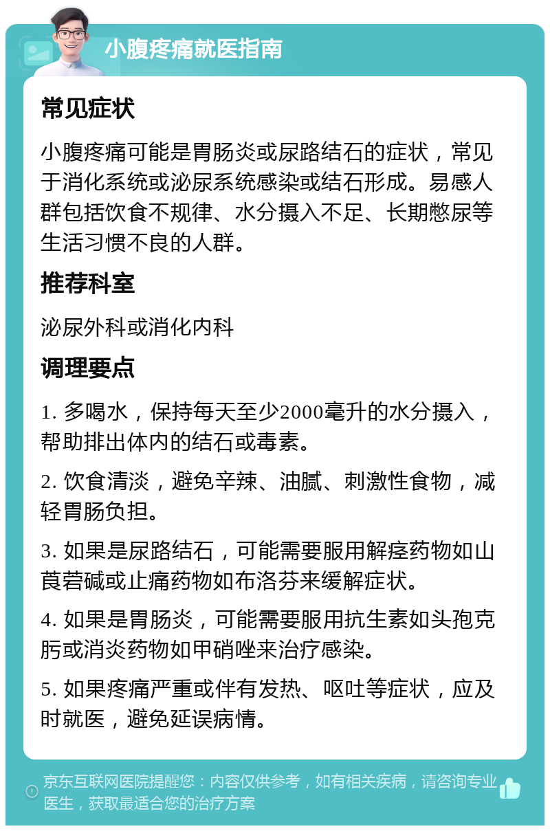 小腹疼痛就医指南 常见症状 小腹疼痛可能是胃肠炎或尿路结石的症状，常见于消化系统或泌尿系统感染或结石形成。易感人群包括饮食不规律、水分摄入不足、长期憋尿等生活习惯不良的人群。 推荐科室 泌尿外科或消化内科 调理要点 1. 多喝水，保持每天至少2000毫升的水分摄入，帮助排出体内的结石或毒素。 2. 饮食清淡，避免辛辣、油腻、刺激性食物，减轻胃肠负担。 3. 如果是尿路结石，可能需要服用解痉药物如山莨菪碱或止痛药物如布洛芬来缓解症状。 4. 如果是胃肠炎，可能需要服用抗生素如头孢克肟或消炎药物如甲硝唑来治疗感染。 5. 如果疼痛严重或伴有发热、呕吐等症状，应及时就医，避免延误病情。