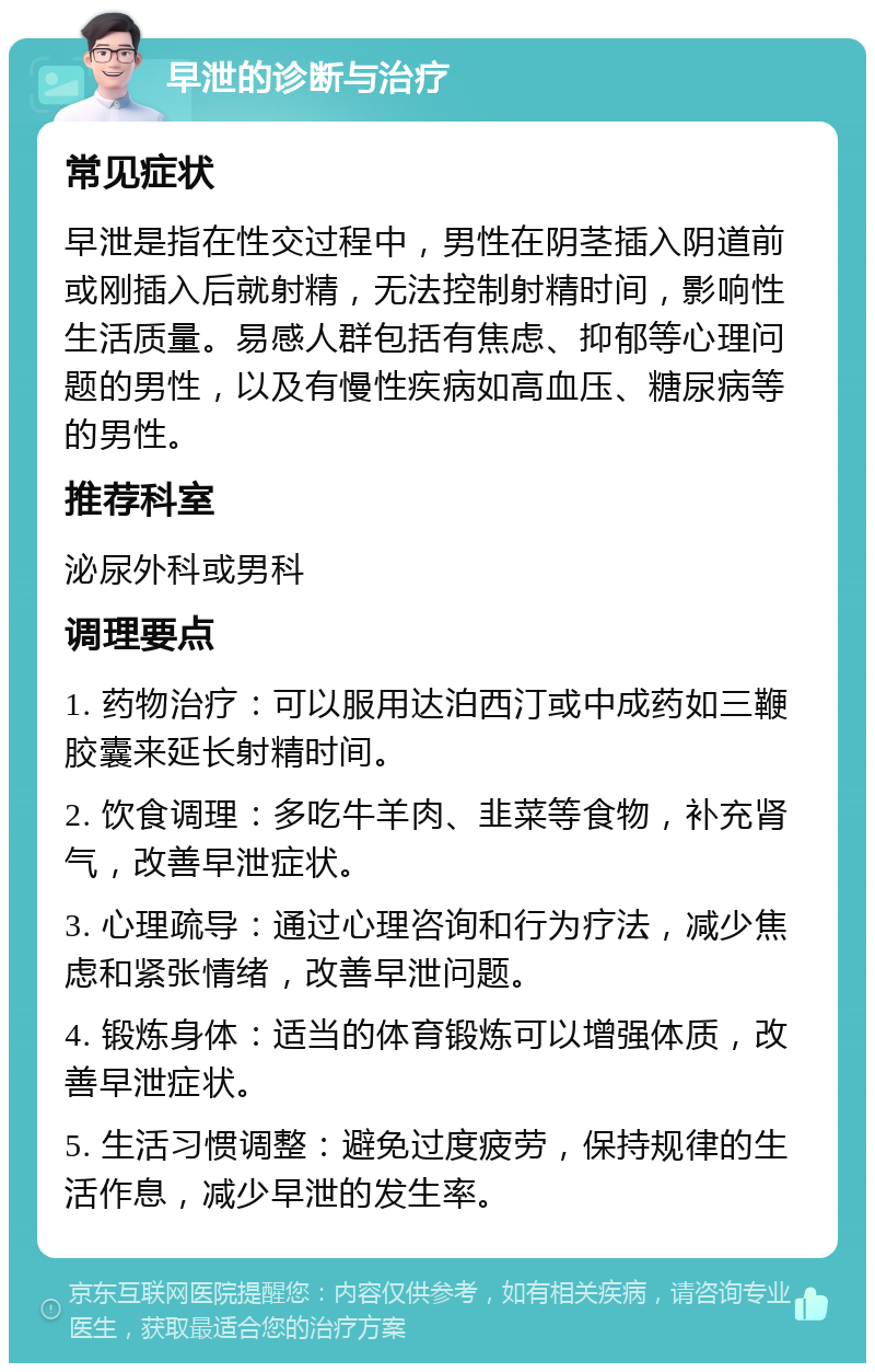 早泄的诊断与治疗 常见症状 早泄是指在性交过程中，男性在阴茎插入阴道前或刚插入后就射精，无法控制射精时间，影响性生活质量。易感人群包括有焦虑、抑郁等心理问题的男性，以及有慢性疾病如高血压、糖尿病等的男性。 推荐科室 泌尿外科或男科 调理要点 1. 药物治疗：可以服用达泊西汀或中成药如三鞭胶囊来延长射精时间。 2. 饮食调理：多吃牛羊肉、韭菜等食物，补充肾气，改善早泄症状。 3. 心理疏导：通过心理咨询和行为疗法，减少焦虑和紧张情绪，改善早泄问题。 4. 锻炼身体：适当的体育锻炼可以增强体质，改善早泄症状。 5. 生活习惯调整：避免过度疲劳，保持规律的生活作息，减少早泄的发生率。