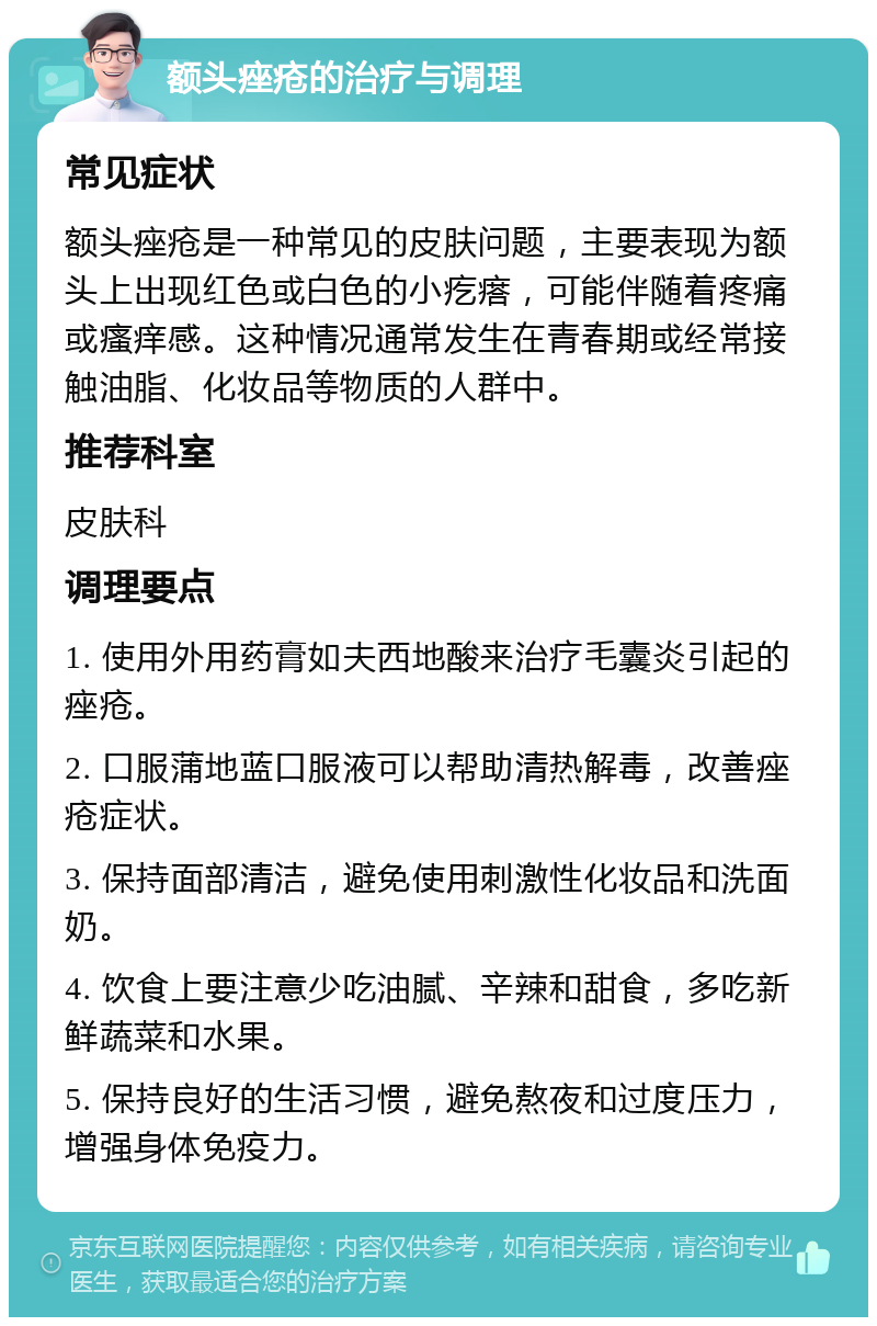 额头痤疮的治疗与调理 常见症状 额头痤疮是一种常见的皮肤问题，主要表现为额头上出现红色或白色的小疙瘩，可能伴随着疼痛或瘙痒感。这种情况通常发生在青春期或经常接触油脂、化妆品等物质的人群中。 推荐科室 皮肤科 调理要点 1. 使用外用药膏如夫西地酸来治疗毛囊炎引起的痤疮。 2. 口服蒲地蓝口服液可以帮助清热解毒，改善痤疮症状。 3. 保持面部清洁，避免使用刺激性化妆品和洗面奶。 4. 饮食上要注意少吃油腻、辛辣和甜食，多吃新鲜蔬菜和水果。 5. 保持良好的生活习惯，避免熬夜和过度压力，增强身体免疫力。