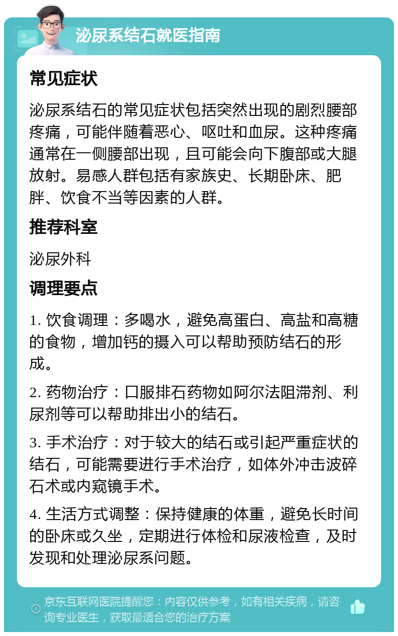 泌尿系结石就医指南 常见症状 泌尿系结石的常见症状包括突然出现的剧烈腰部疼痛，可能伴随着恶心、呕吐和血尿。这种疼痛通常在一侧腰部出现，且可能会向下腹部或大腿放射。易感人群包括有家族史、长期卧床、肥胖、饮食不当等因素的人群。 推荐科室 泌尿外科 调理要点 1. 饮食调理：多喝水，避免高蛋白、高盐和高糖的食物，增加钙的摄入可以帮助预防结石的形成。 2. 药物治疗：口服排石药物如阿尔法阻滞剂、利尿剂等可以帮助排出小的结石。 3. 手术治疗：对于较大的结石或引起严重症状的结石，可能需要进行手术治疗，如体外冲击波碎石术或内窥镜手术。 4. 生活方式调整：保持健康的体重，避免长时间的卧床或久坐，定期进行体检和尿液检查，及时发现和处理泌尿系问题。