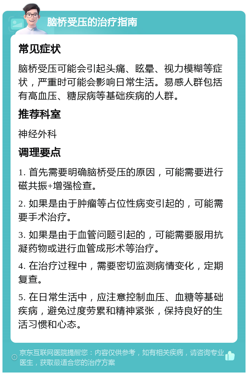 脑桥受压的治疗指南 常见症状 脑桥受压可能会引起头痛、眩晕、视力模糊等症状，严重时可能会影响日常生活。易感人群包括有高血压、糖尿病等基础疾病的人群。 推荐科室 神经外科 调理要点 1. 首先需要明确脑桥受压的原因，可能需要进行磁共振+增强检查。 2. 如果是由于肿瘤等占位性病变引起的，可能需要手术治疗。 3. 如果是由于血管问题引起的，可能需要服用抗凝药物或进行血管成形术等治疗。 4. 在治疗过程中，需要密切监测病情变化，定期复查。 5. 在日常生活中，应注意控制血压、血糖等基础疾病，避免过度劳累和精神紧张，保持良好的生活习惯和心态。