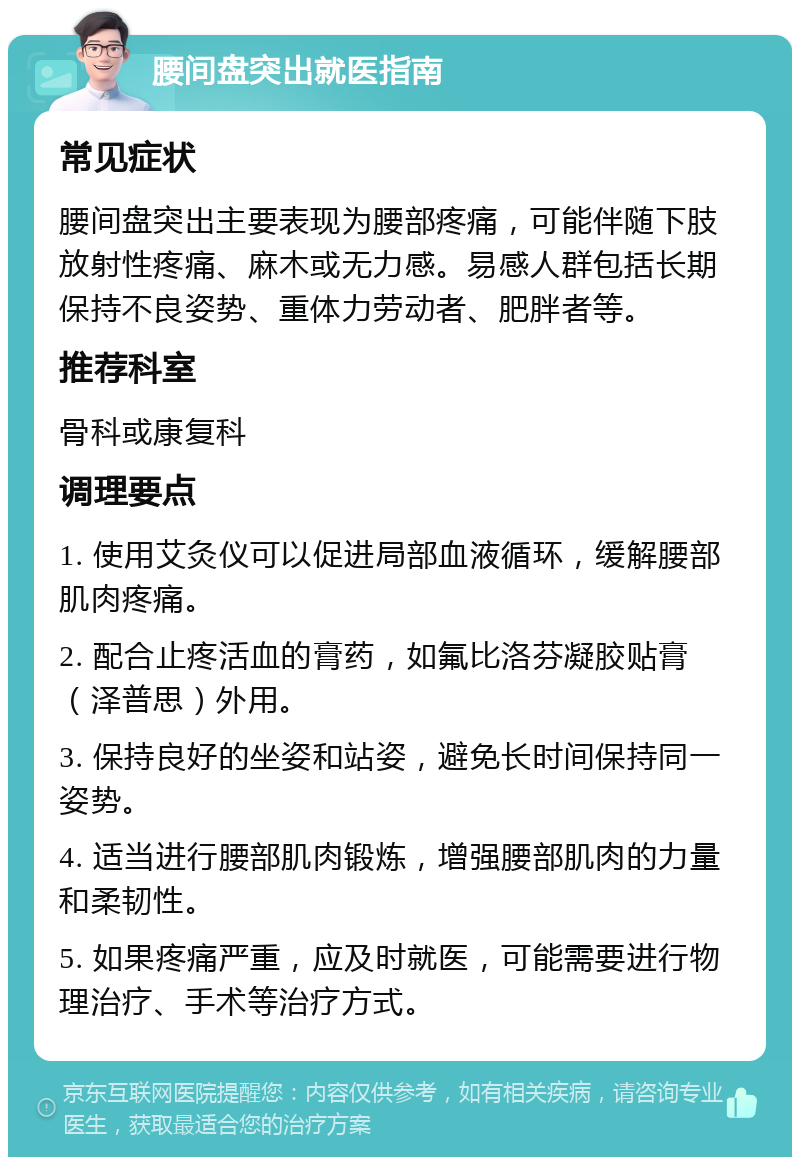 腰间盘突出就医指南 常见症状 腰间盘突出主要表现为腰部疼痛，可能伴随下肢放射性疼痛、麻木或无力感。易感人群包括长期保持不良姿势、重体力劳动者、肥胖者等。 推荐科室 骨科或康复科 调理要点 1. 使用艾灸仪可以促进局部血液循环，缓解腰部肌肉疼痛。 2. 配合止疼活血的膏药，如氟比洛芬凝胶贴膏（泽普思）外用。 3. 保持良好的坐姿和站姿，避免长时间保持同一姿势。 4. 适当进行腰部肌肉锻炼，增强腰部肌肉的力量和柔韧性。 5. 如果疼痛严重，应及时就医，可能需要进行物理治疗、手术等治疗方式。