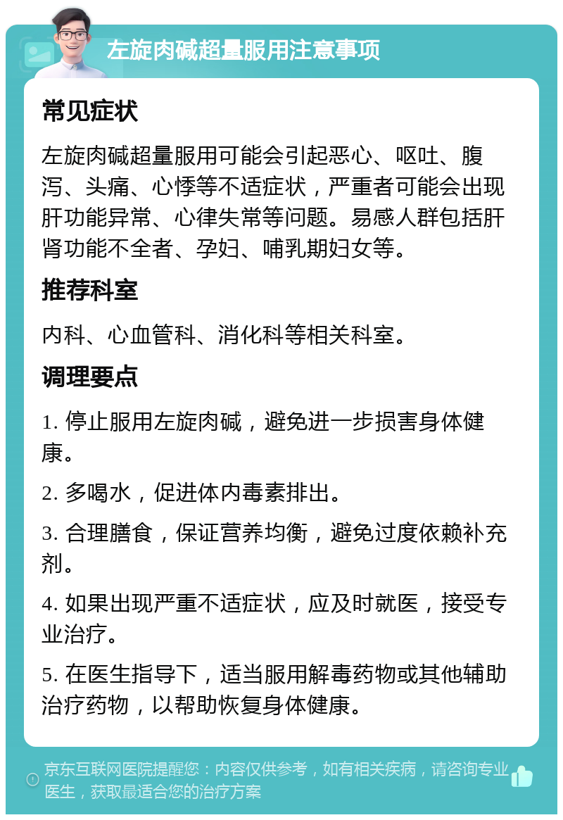 左旋肉碱超量服用注意事项 常见症状 左旋肉碱超量服用可能会引起恶心、呕吐、腹泻、头痛、心悸等不适症状，严重者可能会出现肝功能异常、心律失常等问题。易感人群包括肝肾功能不全者、孕妇、哺乳期妇女等。 推荐科室 内科、心血管科、消化科等相关科室。 调理要点 1. 停止服用左旋肉碱，避免进一步损害身体健康。 2. 多喝水，促进体内毒素排出。 3. 合理膳食，保证营养均衡，避免过度依赖补充剂。 4. 如果出现严重不适症状，应及时就医，接受专业治疗。 5. 在医生指导下，适当服用解毒药物或其他辅助治疗药物，以帮助恢复身体健康。