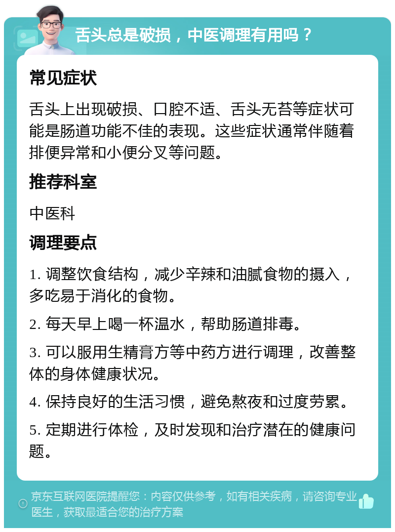 舌头总是破损，中医调理有用吗？ 常见症状 舌头上出现破损、口腔不适、舌头无苔等症状可能是肠道功能不佳的表现。这些症状通常伴随着排便异常和小便分叉等问题。 推荐科室 中医科 调理要点 1. 调整饮食结构，减少辛辣和油腻食物的摄入，多吃易于消化的食物。 2. 每天早上喝一杯温水，帮助肠道排毒。 3. 可以服用生精膏方等中药方进行调理，改善整体的身体健康状况。 4. 保持良好的生活习惯，避免熬夜和过度劳累。 5. 定期进行体检，及时发现和治疗潜在的健康问题。