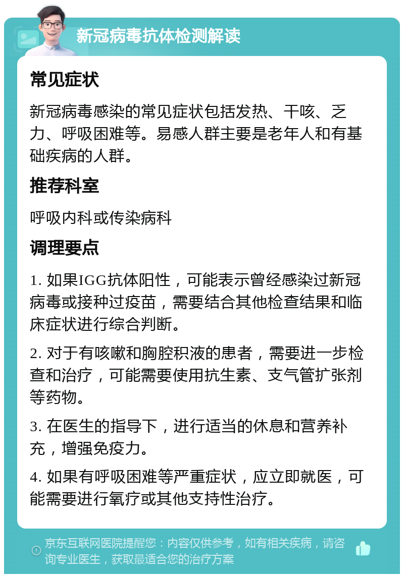 新冠病毒抗体检测解读 常见症状 新冠病毒感染的常见症状包括发热、干咳、乏力、呼吸困难等。易感人群主要是老年人和有基础疾病的人群。 推荐科室 呼吸内科或传染病科 调理要点 1. 如果IGG抗体阳性，可能表示曾经感染过新冠病毒或接种过疫苗，需要结合其他检查结果和临床症状进行综合判断。 2. 对于有咳嗽和胸腔积液的患者，需要进一步检查和治疗，可能需要使用抗生素、支气管扩张剂等药物。 3. 在医生的指导下，进行适当的休息和营养补充，增强免疫力。 4. 如果有呼吸困难等严重症状，应立即就医，可能需要进行氧疗或其他支持性治疗。