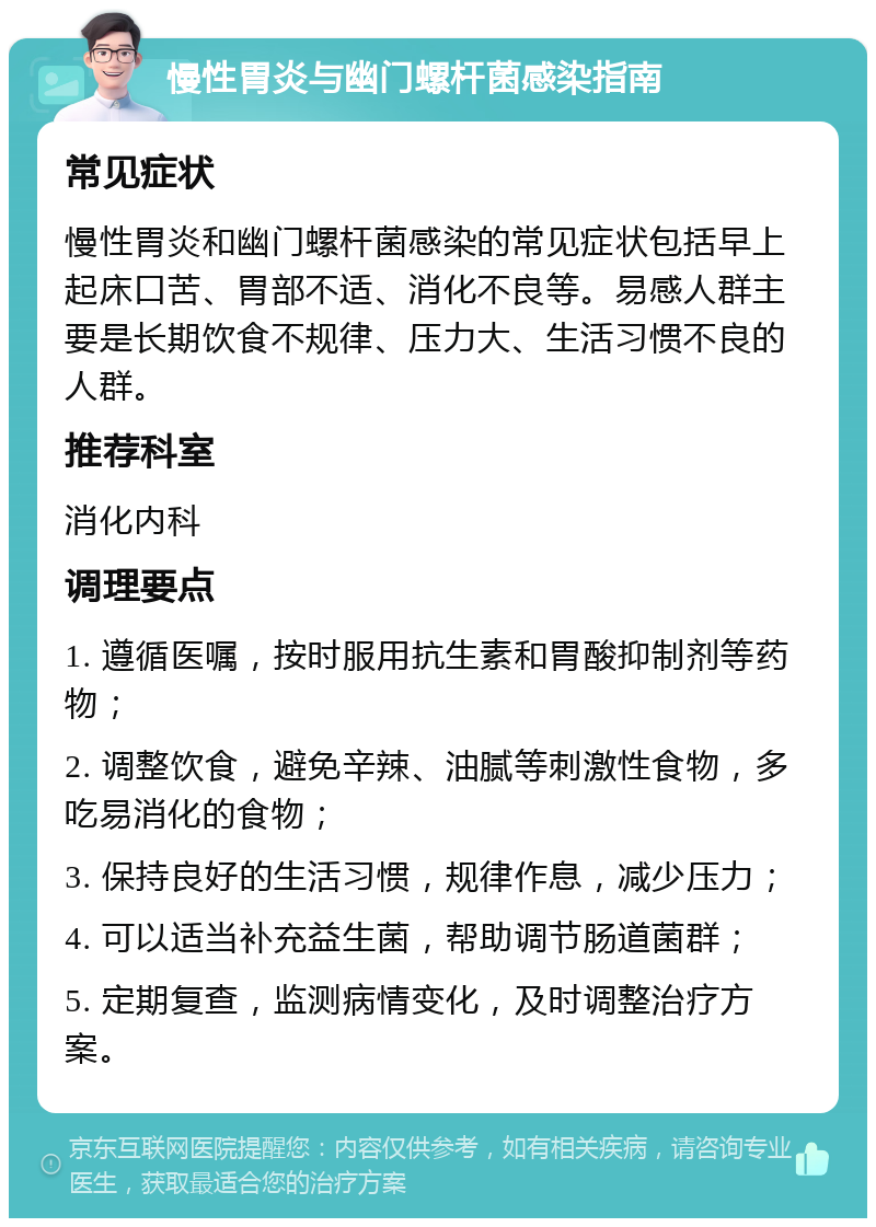 慢性胃炎与幽门螺杆菌感染指南 常见症状 慢性胃炎和幽门螺杆菌感染的常见症状包括早上起床口苦、胃部不适、消化不良等。易感人群主要是长期饮食不规律、压力大、生活习惯不良的人群。 推荐科室 消化内科 调理要点 1. 遵循医嘱，按时服用抗生素和胃酸抑制剂等药物； 2. 调整饮食，避免辛辣、油腻等刺激性食物，多吃易消化的食物； 3. 保持良好的生活习惯，规律作息，减少压力； 4. 可以适当补充益生菌，帮助调节肠道菌群； 5. 定期复查，监测病情变化，及时调整治疗方案。