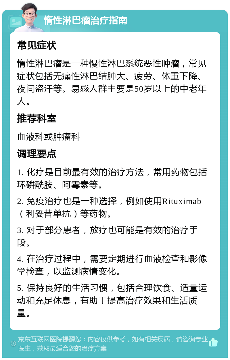 惰性淋巴瘤治疗指南 常见症状 惰性淋巴瘤是一种慢性淋巴系统恶性肿瘤，常见症状包括无痛性淋巴结肿大、疲劳、体重下降、夜间盗汗等。易感人群主要是50岁以上的中老年人。 推荐科室 血液科或肿瘤科 调理要点 1. 化疗是目前最有效的治疗方法，常用药物包括环磷酰胺、阿霉素等。 2. 免疫治疗也是一种选择，例如使用Rituximab（利妥昔单抗）等药物。 3. 对于部分患者，放疗也可能是有效的治疗手段。 4. 在治疗过程中，需要定期进行血液检查和影像学检查，以监测病情变化。 5. 保持良好的生活习惯，包括合理饮食、适量运动和充足休息，有助于提高治疗效果和生活质量。