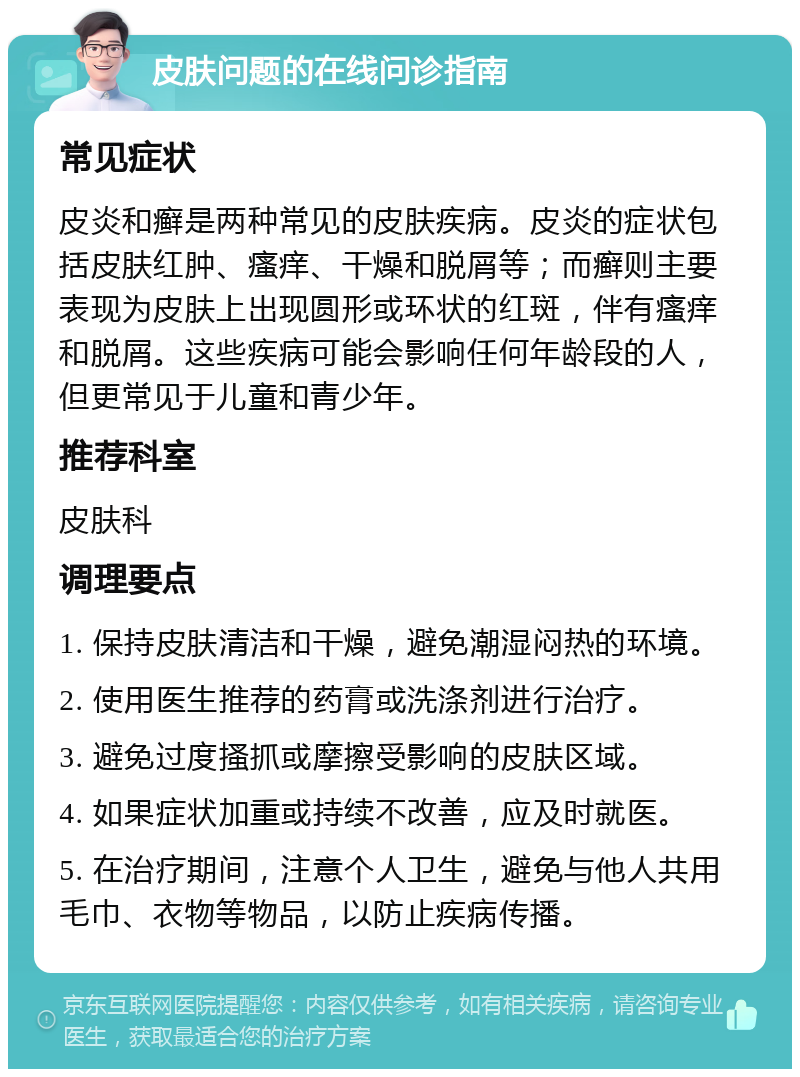 皮肤问题的在线问诊指南 常见症状 皮炎和癣是两种常见的皮肤疾病。皮炎的症状包括皮肤红肿、瘙痒、干燥和脱屑等；而癣则主要表现为皮肤上出现圆形或环状的红斑，伴有瘙痒和脱屑。这些疾病可能会影响任何年龄段的人，但更常见于儿童和青少年。 推荐科室 皮肤科 调理要点 1. 保持皮肤清洁和干燥，避免潮湿闷热的环境。 2. 使用医生推荐的药膏或洗涤剂进行治疗。 3. 避免过度搔抓或摩擦受影响的皮肤区域。 4. 如果症状加重或持续不改善，应及时就医。 5. 在治疗期间，注意个人卫生，避免与他人共用毛巾、衣物等物品，以防止疾病传播。