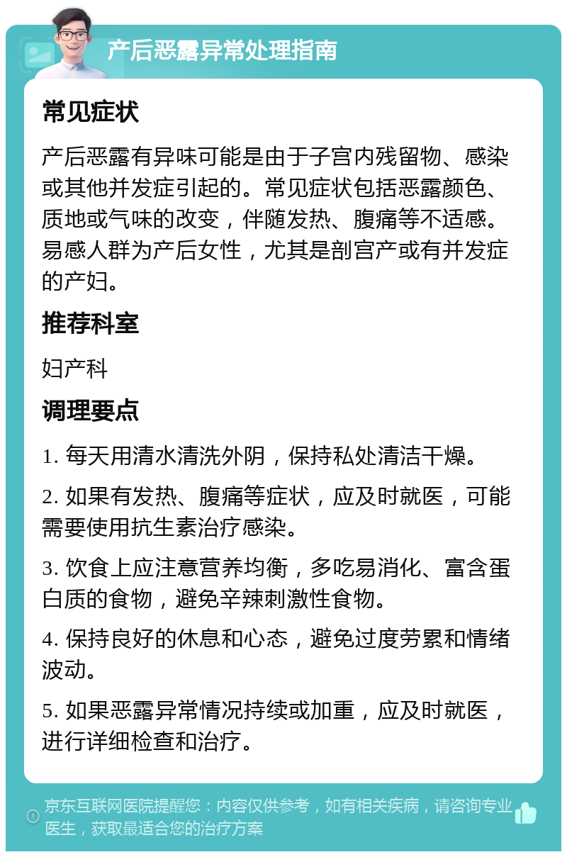 产后恶露异常处理指南 常见症状 产后恶露有异味可能是由于子宫内残留物、感染或其他并发症引起的。常见症状包括恶露颜色、质地或气味的改变，伴随发热、腹痛等不适感。易感人群为产后女性，尤其是剖宫产或有并发症的产妇。 推荐科室 妇产科 调理要点 1. 每天用清水清洗外阴，保持私处清洁干燥。 2. 如果有发热、腹痛等症状，应及时就医，可能需要使用抗生素治疗感染。 3. 饮食上应注意营养均衡，多吃易消化、富含蛋白质的食物，避免辛辣刺激性食物。 4. 保持良好的休息和心态，避免过度劳累和情绪波动。 5. 如果恶露异常情况持续或加重，应及时就医，进行详细检查和治疗。