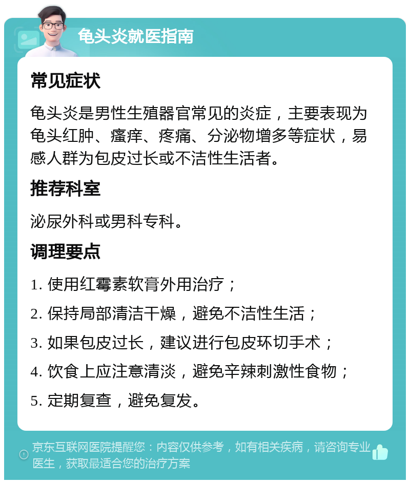 龟头炎就医指南 常见症状 龟头炎是男性生殖器官常见的炎症，主要表现为龟头红肿、瘙痒、疼痛、分泌物增多等症状，易感人群为包皮过长或不洁性生活者。 推荐科室 泌尿外科或男科专科。 调理要点 1. 使用红霉素软膏外用治疗； 2. 保持局部清洁干燥，避免不洁性生活； 3. 如果包皮过长，建议进行包皮环切手术； 4. 饮食上应注意清淡，避免辛辣刺激性食物； 5. 定期复查，避免复发。