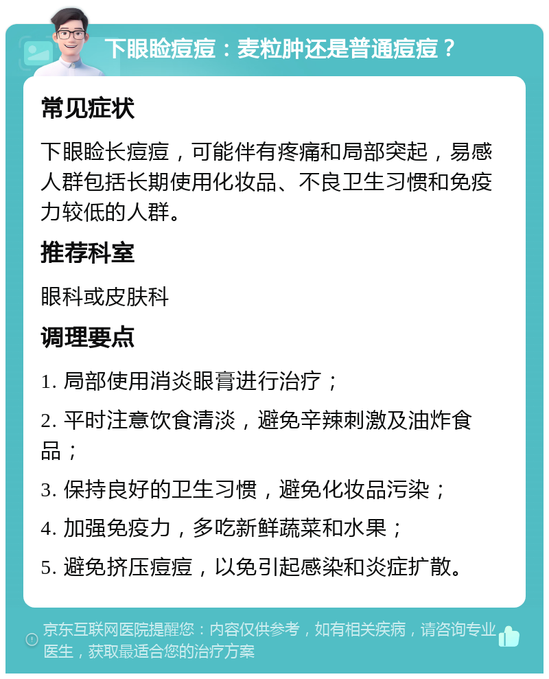 下眼睑痘痘：麦粒肿还是普通痘痘？ 常见症状 下眼睑长痘痘，可能伴有疼痛和局部突起，易感人群包括长期使用化妆品、不良卫生习惯和免疫力较低的人群。 推荐科室 眼科或皮肤科 调理要点 1. 局部使用消炎眼膏进行治疗； 2. 平时注意饮食清淡，避免辛辣刺激及油炸食品； 3. 保持良好的卫生习惯，避免化妆品污染； 4. 加强免疫力，多吃新鲜蔬菜和水果； 5. 避免挤压痘痘，以免引起感染和炎症扩散。