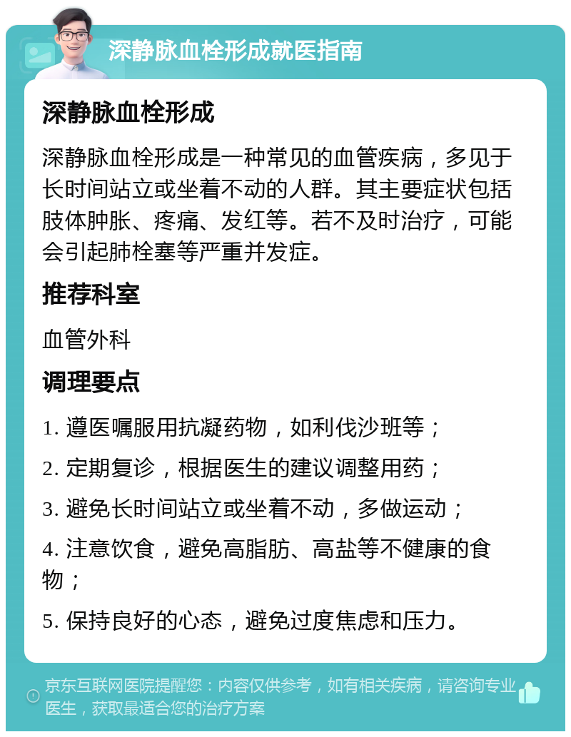 深静脉血栓形成就医指南 深静脉血栓形成 深静脉血栓形成是一种常见的血管疾病，多见于长时间站立或坐着不动的人群。其主要症状包括肢体肿胀、疼痛、发红等。若不及时治疗，可能会引起肺栓塞等严重并发症。 推荐科室 血管外科 调理要点 1. 遵医嘱服用抗凝药物，如利伐沙班等； 2. 定期复诊，根据医生的建议调整用药； 3. 避免长时间站立或坐着不动，多做运动； 4. 注意饮食，避免高脂肪、高盐等不健康的食物； 5. 保持良好的心态，避免过度焦虑和压力。