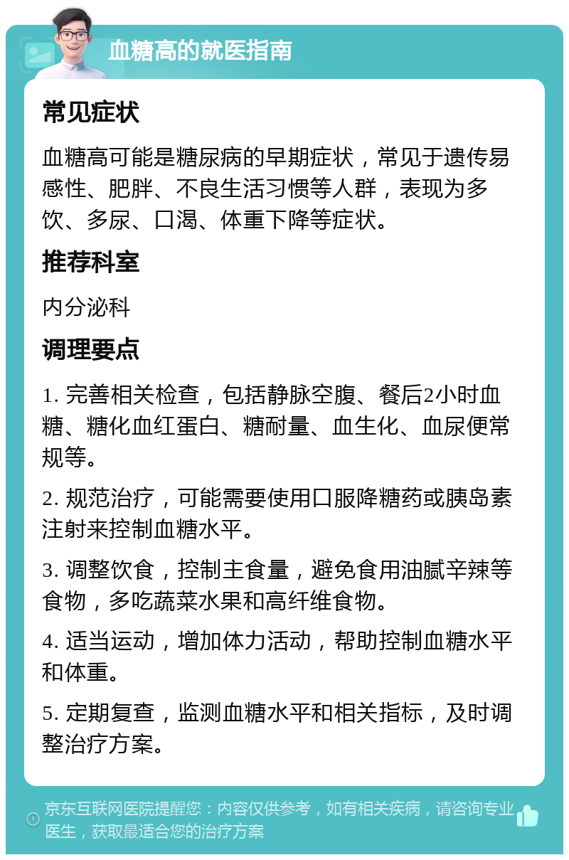 血糖高的就医指南 常见症状 血糖高可能是糖尿病的早期症状，常见于遗传易感性、肥胖、不良生活习惯等人群，表现为多饮、多尿、口渴、体重下降等症状。 推荐科室 内分泌科 调理要点 1. 完善相关检查，包括静脉空腹、餐后2小时血糖、糖化血红蛋白、糖耐量、血生化、血尿便常规等。 2. 规范治疗，可能需要使用口服降糖药或胰岛素注射来控制血糖水平。 3. 调整饮食，控制主食量，避免食用油腻辛辣等食物，多吃蔬菜水果和高纤维食物。 4. 适当运动，增加体力活动，帮助控制血糖水平和体重。 5. 定期复查，监测血糖水平和相关指标，及时调整治疗方案。