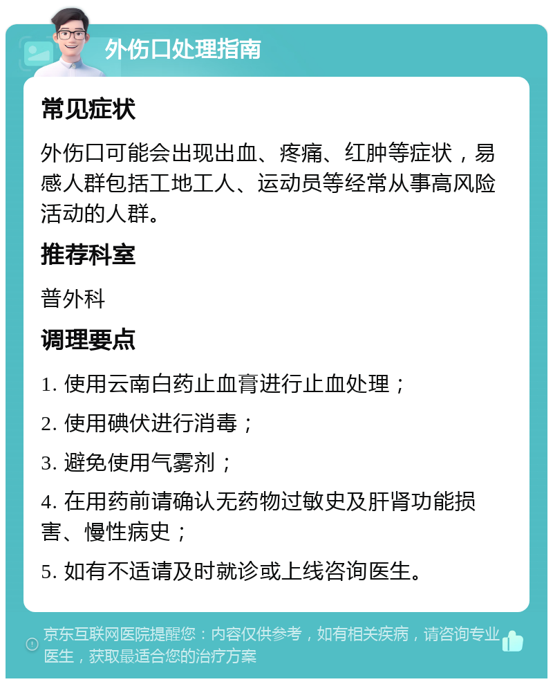 外伤口处理指南 常见症状 外伤口可能会出现出血、疼痛、红肿等症状，易感人群包括工地工人、运动员等经常从事高风险活动的人群。 推荐科室 普外科 调理要点 1. 使用云南白药止血膏进行止血处理； 2. 使用碘伏进行消毒； 3. 避免使用气雾剂； 4. 在用药前请确认无药物过敏史及肝肾功能损害、慢性病史； 5. 如有不适请及时就诊或上线咨询医生。