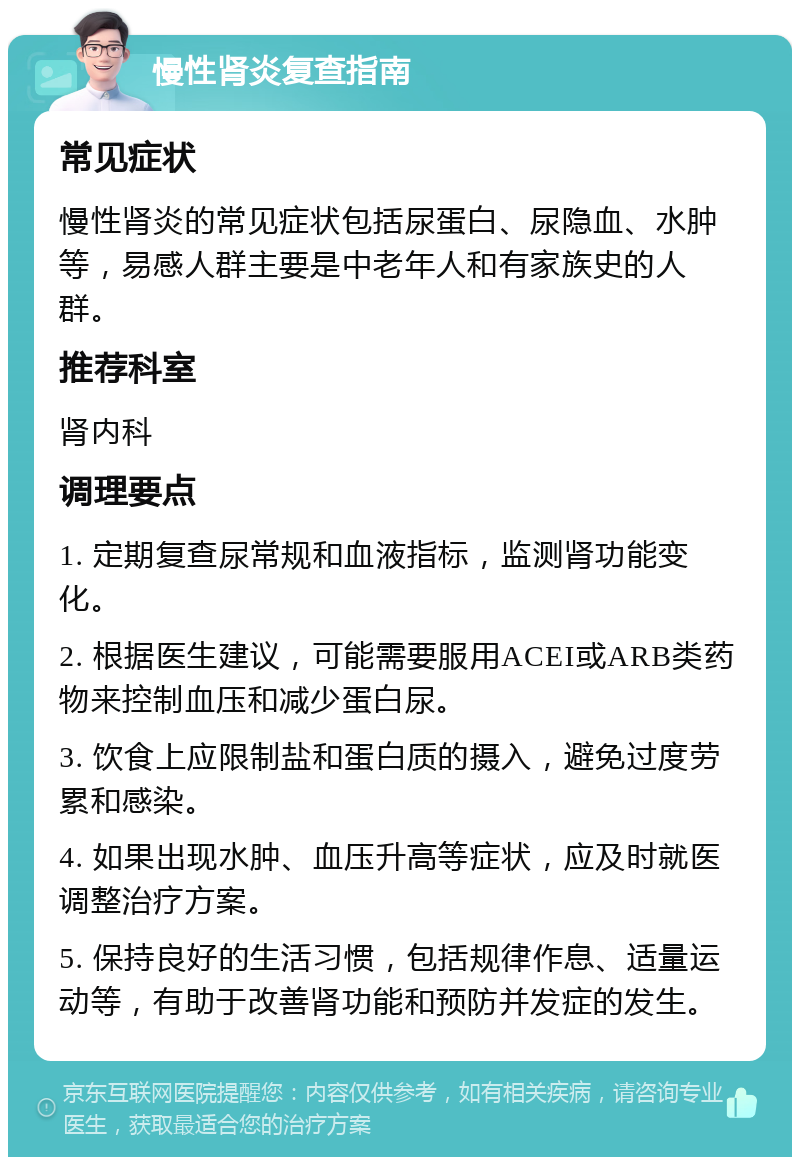 慢性肾炎复查指南 常见症状 慢性肾炎的常见症状包括尿蛋白、尿隐血、水肿等，易感人群主要是中老年人和有家族史的人群。 推荐科室 肾内科 调理要点 1. 定期复查尿常规和血液指标，监测肾功能变化。 2. 根据医生建议，可能需要服用ACEI或ARB类药物来控制血压和减少蛋白尿。 3. 饮食上应限制盐和蛋白质的摄入，避免过度劳累和感染。 4. 如果出现水肿、血压升高等症状，应及时就医调整治疗方案。 5. 保持良好的生活习惯，包括规律作息、适量运动等，有助于改善肾功能和预防并发症的发生。