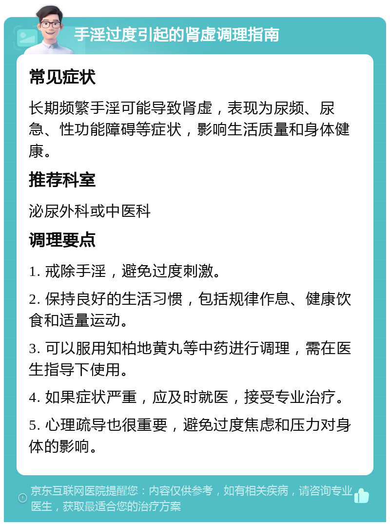 手淫过度引起的肾虚调理指南 常见症状 长期频繁手淫可能导致肾虚，表现为尿频、尿急、性功能障碍等症状，影响生活质量和身体健康。 推荐科室 泌尿外科或中医科 调理要点 1. 戒除手淫，避免过度刺激。 2. 保持良好的生活习惯，包括规律作息、健康饮食和适量运动。 3. 可以服用知柏地黄丸等中药进行调理，需在医生指导下使用。 4. 如果症状严重，应及时就医，接受专业治疗。 5. 心理疏导也很重要，避免过度焦虑和压力对身体的影响。