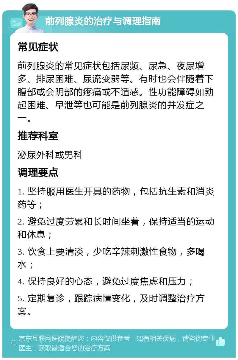 前列腺炎的治疗与调理指南 常见症状 前列腺炎的常见症状包括尿频、尿急、夜尿增多、排尿困难、尿流变弱等。有时也会伴随着下腹部或会阴部的疼痛或不适感。性功能障碍如勃起困难、早泄等也可能是前列腺炎的并发症之一。 推荐科室 泌尿外科或男科 调理要点 1. 坚持服用医生开具的药物，包括抗生素和消炎药等； 2. 避免过度劳累和长时间坐着，保持适当的运动和休息； 3. 饮食上要清淡，少吃辛辣刺激性食物，多喝水； 4. 保持良好的心态，避免过度焦虑和压力； 5. 定期复诊，跟踪病情变化，及时调整治疗方案。