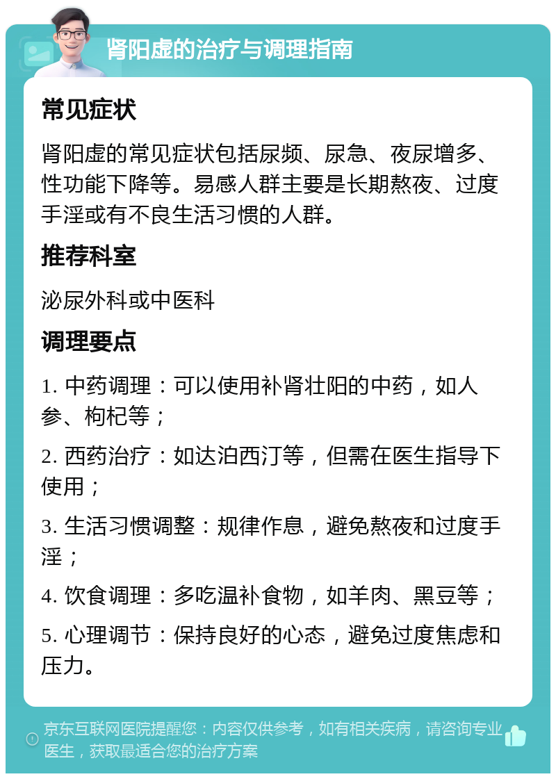 肾阳虚的治疗与调理指南 常见症状 肾阳虚的常见症状包括尿频、尿急、夜尿增多、性功能下降等。易感人群主要是长期熬夜、过度手淫或有不良生活习惯的人群。 推荐科室 泌尿外科或中医科 调理要点 1. 中药调理：可以使用补肾壮阳的中药，如人参、枸杞等； 2. 西药治疗：如达泊西汀等，但需在医生指导下使用； 3. 生活习惯调整：规律作息，避免熬夜和过度手淫； 4. 饮食调理：多吃温补食物，如羊肉、黑豆等； 5. 心理调节：保持良好的心态，避免过度焦虑和压力。