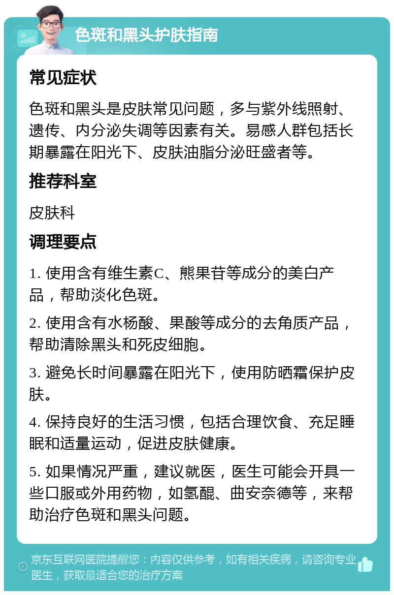 色斑和黑头护肤指南 常见症状 色斑和黑头是皮肤常见问题，多与紫外线照射、遗传、内分泌失调等因素有关。易感人群包括长期暴露在阳光下、皮肤油脂分泌旺盛者等。 推荐科室 皮肤科 调理要点 1. 使用含有维生素C、熊果苷等成分的美白产品，帮助淡化色斑。 2. 使用含有水杨酸、果酸等成分的去角质产品，帮助清除黑头和死皮细胞。 3. 避免长时间暴露在阳光下，使用防晒霜保护皮肤。 4. 保持良好的生活习惯，包括合理饮食、充足睡眠和适量运动，促进皮肤健康。 5. 如果情况严重，建议就医，医生可能会开具一些口服或外用药物，如氢醌、曲安奈德等，来帮助治疗色斑和黑头问题。