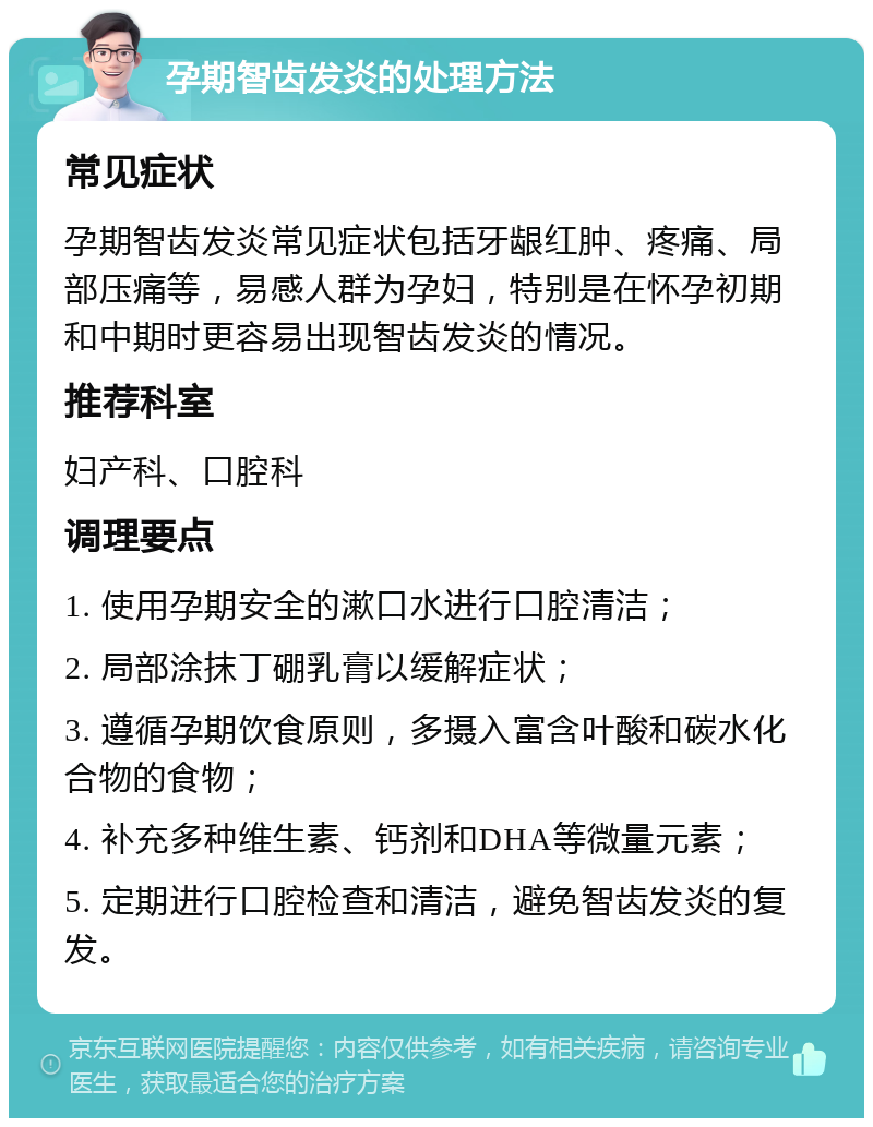 孕期智齿发炎的处理方法 常见症状 孕期智齿发炎常见症状包括牙龈红肿、疼痛、局部压痛等，易感人群为孕妇，特别是在怀孕初期和中期时更容易出现智齿发炎的情况。 推荐科室 妇产科、口腔科 调理要点 1. 使用孕期安全的漱口水进行口腔清洁； 2. 局部涂抹丁硼乳膏以缓解症状； 3. 遵循孕期饮食原则，多摄入富含叶酸和碳水化合物的食物； 4. 补充多种维生素、钙剂和DHA等微量元素； 5. 定期进行口腔检查和清洁，避免智齿发炎的复发。