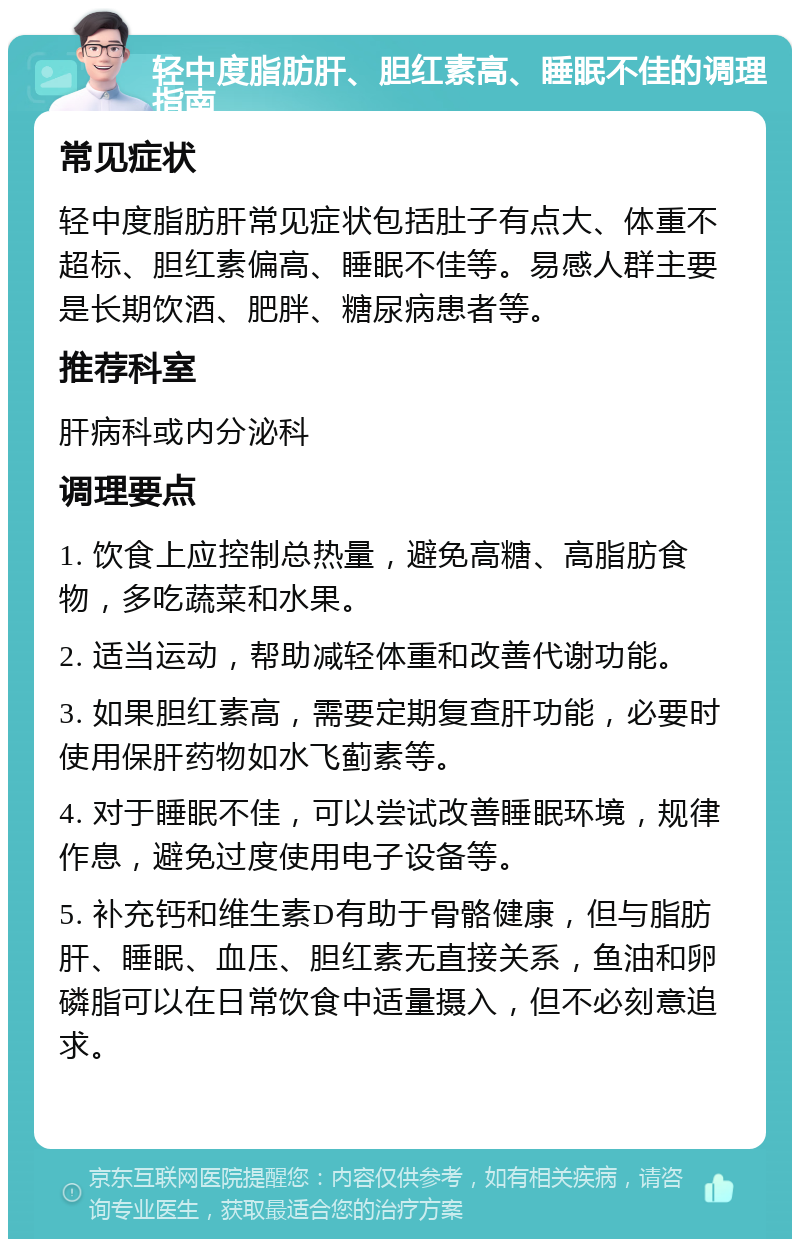 轻中度脂肪肝、胆红素高、睡眠不佳的调理指南 常见症状 轻中度脂肪肝常见症状包括肚子有点大、体重不超标、胆红素偏高、睡眠不佳等。易感人群主要是长期饮酒、肥胖、糖尿病患者等。 推荐科室 肝病科或内分泌科 调理要点 1. 饮食上应控制总热量，避免高糖、高脂肪食物，多吃蔬菜和水果。 2. 适当运动，帮助减轻体重和改善代谢功能。 3. 如果胆红素高，需要定期复查肝功能，必要时使用保肝药物如水飞蓟素等。 4. 对于睡眠不佳，可以尝试改善睡眠环境，规律作息，避免过度使用电子设备等。 5. 补充钙和维生素D有助于骨骼健康，但与脂肪肝、睡眠、血压、胆红素无直接关系，鱼油和卵磷脂可以在日常饮食中适量摄入，但不必刻意追求。