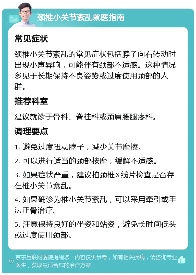 颈椎小关节紊乱就医指南 常见症状 颈椎小关节紊乱的常见症状包括脖子向右转动时出现小声异响，可能伴有颈部不适感。这种情况多见于长期保持不良姿势或过度使用颈部的人群。 推荐科室 建议就诊于骨科、脊柱科或颈肩腰腿疼科。 调理要点 1. 避免过度扭动脖子，减少关节摩擦。 2. 可以进行适当的颈部按摩，缓解不适感。 3. 如果症状严重，建议拍颈椎X线片检查是否存在椎小关节紊乱。 4. 如果确诊为椎小关节紊乱，可以采用牵引或手法正骨治疗。 5. 注意保持良好的坐姿和站姿，避免长时间低头或过度使用颈部。