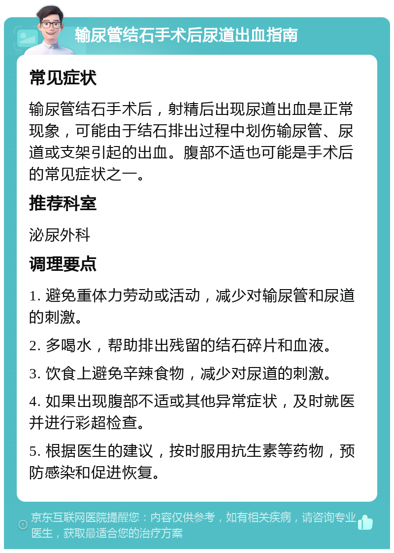 输尿管结石手术后尿道出血指南 常见症状 输尿管结石手术后，射精后出现尿道出血是正常现象，可能由于结石排出过程中划伤输尿管、尿道或支架引起的出血。腹部不适也可能是手术后的常见症状之一。 推荐科室 泌尿外科 调理要点 1. 避免重体力劳动或活动，减少对输尿管和尿道的刺激。 2. 多喝水，帮助排出残留的结石碎片和血液。 3. 饮食上避免辛辣食物，减少对尿道的刺激。 4. 如果出现腹部不适或其他异常症状，及时就医并进行彩超检查。 5. 根据医生的建议，按时服用抗生素等药物，预防感染和促进恢复。