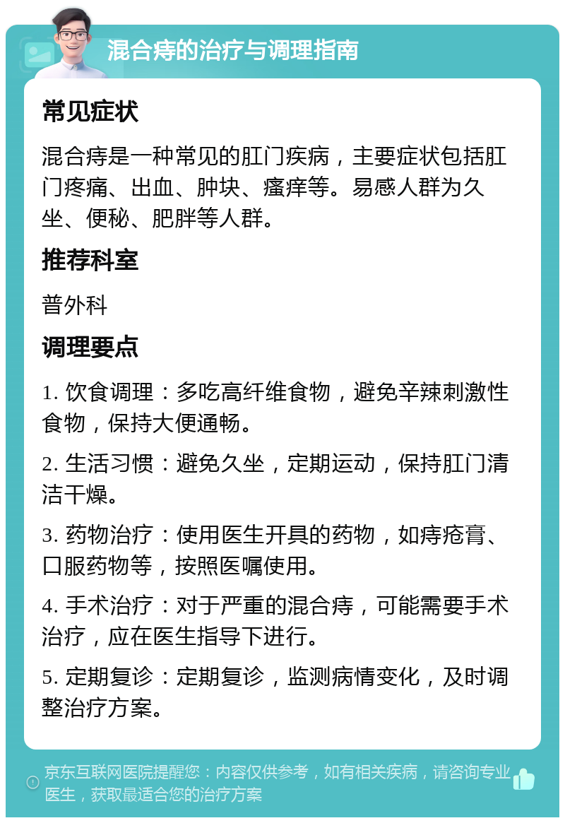 混合痔的治疗与调理指南 常见症状 混合痔是一种常见的肛门疾病，主要症状包括肛门疼痛、出血、肿块、瘙痒等。易感人群为久坐、便秘、肥胖等人群。 推荐科室 普外科 调理要点 1. 饮食调理：多吃高纤维食物，避免辛辣刺激性食物，保持大便通畅。 2. 生活习惯：避免久坐，定期运动，保持肛门清洁干燥。 3. 药物治疗：使用医生开具的药物，如痔疮膏、口服药物等，按照医嘱使用。 4. 手术治疗：对于严重的混合痔，可能需要手术治疗，应在医生指导下进行。 5. 定期复诊：定期复诊，监测病情变化，及时调整治疗方案。