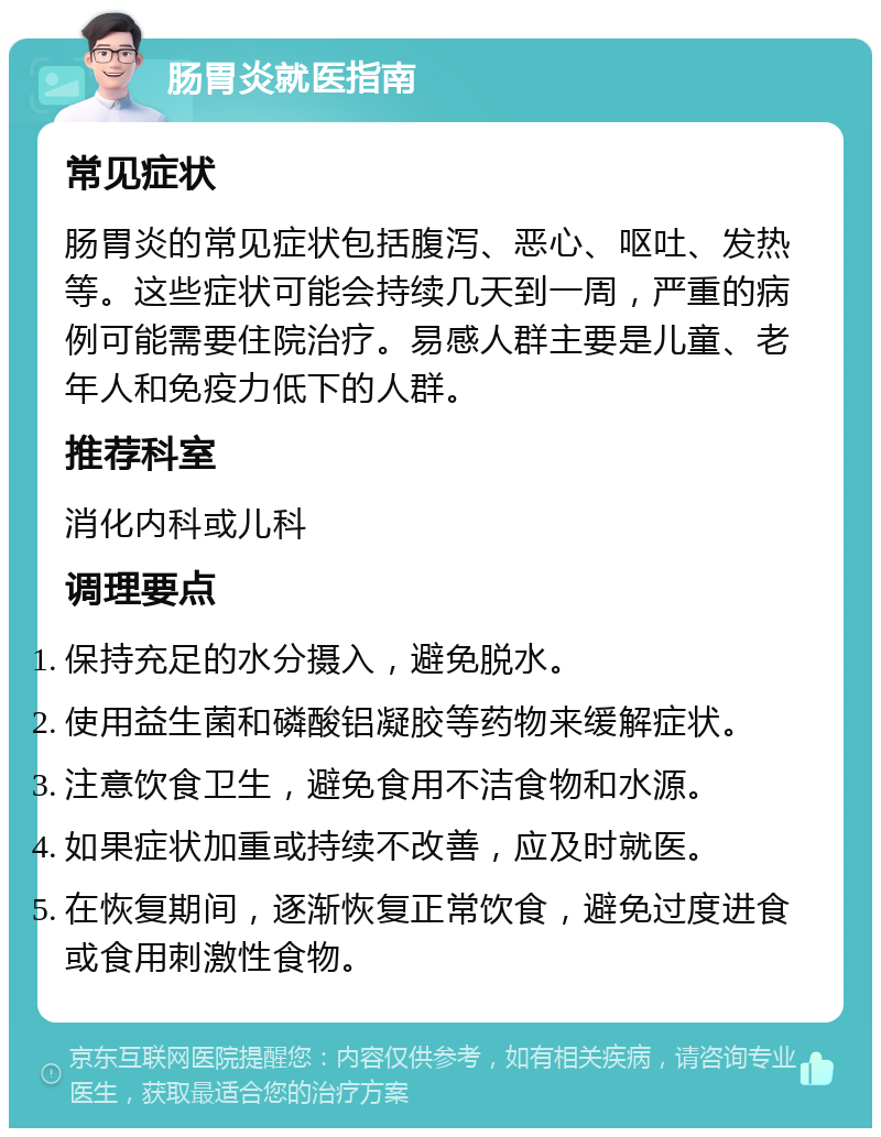 肠胃炎就医指南 常见症状 肠胃炎的常见症状包括腹泻、恶心、呕吐、发热等。这些症状可能会持续几天到一周，严重的病例可能需要住院治疗。易感人群主要是儿童、老年人和免疫力低下的人群。 推荐科室 消化内科或儿科 调理要点 保持充足的水分摄入，避免脱水。 使用益生菌和磷酸铝凝胶等药物来缓解症状。 注意饮食卫生，避免食用不洁食物和水源。 如果症状加重或持续不改善，应及时就医。 在恢复期间，逐渐恢复正常饮食，避免过度进食或食用刺激性食物。