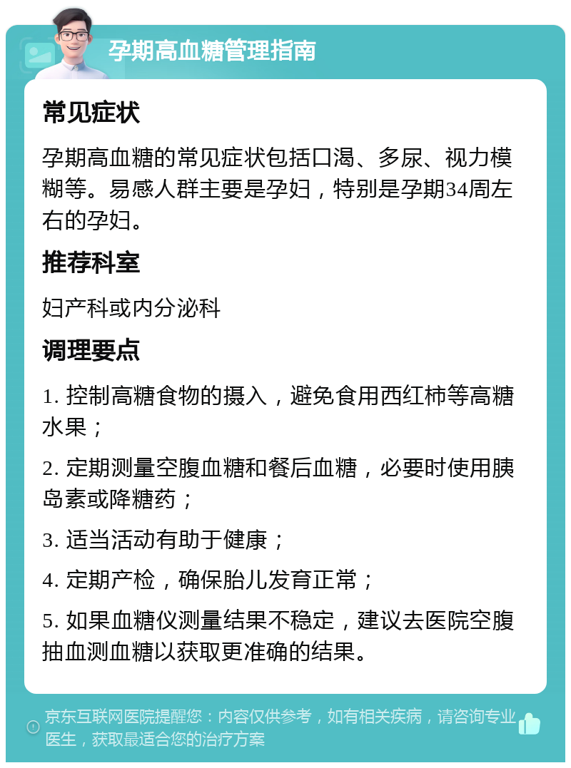 孕期高血糖管理指南 常见症状 孕期高血糖的常见症状包括口渴、多尿、视力模糊等。易感人群主要是孕妇，特别是孕期34周左右的孕妇。 推荐科室 妇产科或内分泌科 调理要点 1. 控制高糖食物的摄入，避免食用西红柿等高糖水果； 2. 定期测量空腹血糖和餐后血糖，必要时使用胰岛素或降糖药； 3. 适当活动有助于健康； 4. 定期产检，确保胎儿发育正常； 5. 如果血糖仪测量结果不稳定，建议去医院空腹抽血测血糖以获取更准确的结果。