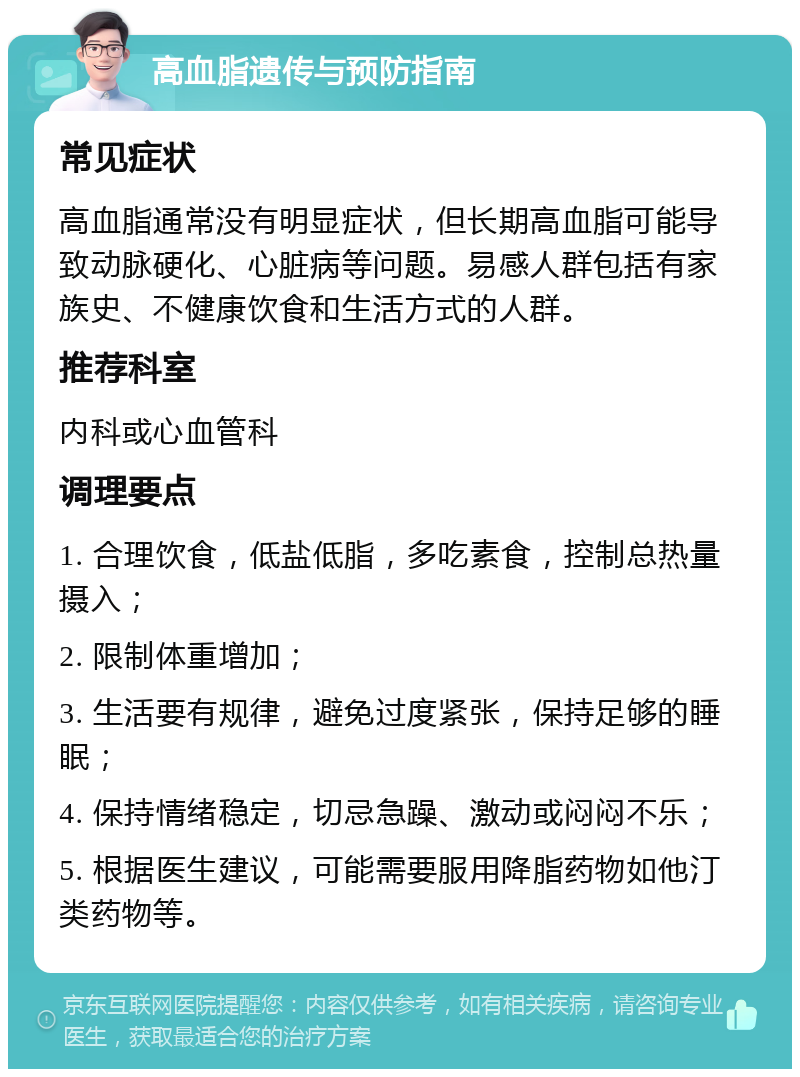 高血脂遗传与预防指南 常见症状 高血脂通常没有明显症状，但长期高血脂可能导致动脉硬化、心脏病等问题。易感人群包括有家族史、不健康饮食和生活方式的人群。 推荐科室 内科或心血管科 调理要点 1. 合理饮食，低盐低脂，多吃素食，控制总热量摄入； 2. 限制体重增加； 3. 生活要有规律，避免过度紧张，保持足够的睡眠； 4. 保持情绪稳定，切忌急躁、激动或闷闷不乐； 5. 根据医生建议，可能需要服用降脂药物如他汀类药物等。