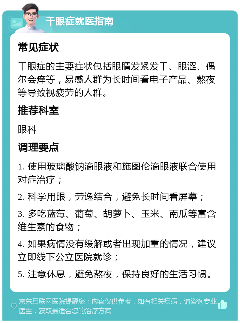 干眼症就医指南 常见症状 干眼症的主要症状包括眼睛发紧发干、眼涩、偶尔会痒等，易感人群为长时间看电子产品、熬夜等导致视疲劳的人群。 推荐科室 眼科 调理要点 1. 使用玻璃酸钠滴眼液和施图伦滴眼液联合使用对症治疗； 2. 科学用眼，劳逸结合，避免长时间看屏幕； 3. 多吃蓝莓、葡萄、胡萝卜、玉米、南瓜等富含维生素的食物； 4. 如果病情没有缓解或者出现加重的情况，建议立即线下公立医院就诊； 5. 注意休息，避免熬夜，保持良好的生活习惯。