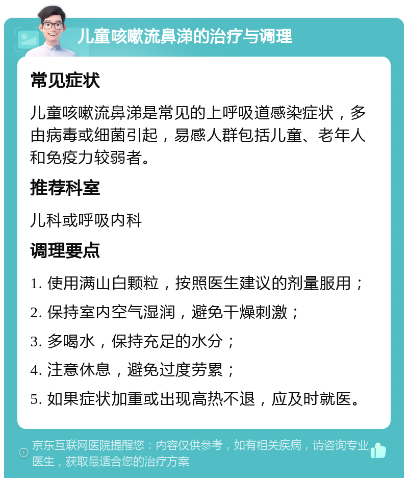 儿童咳嗽流鼻涕的治疗与调理 常见症状 儿童咳嗽流鼻涕是常见的上呼吸道感染症状，多由病毒或细菌引起，易感人群包括儿童、老年人和免疫力较弱者。 推荐科室 儿科或呼吸内科 调理要点 1. 使用满山白颗粒，按照医生建议的剂量服用； 2. 保持室内空气湿润，避免干燥刺激； 3. 多喝水，保持充足的水分； 4. 注意休息，避免过度劳累； 5. 如果症状加重或出现高热不退，应及时就医。