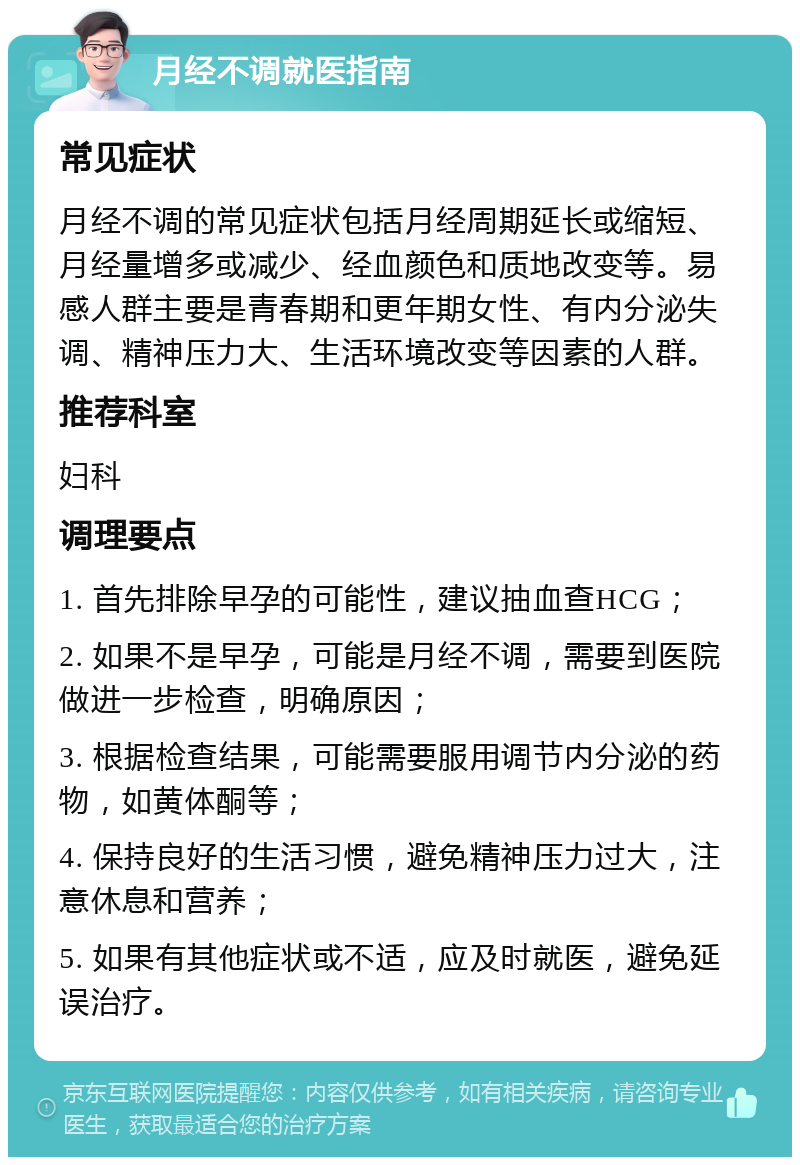 月经不调就医指南 常见症状 月经不调的常见症状包括月经周期延长或缩短、月经量增多或减少、经血颜色和质地改变等。易感人群主要是青春期和更年期女性、有内分泌失调、精神压力大、生活环境改变等因素的人群。 推荐科室 妇科 调理要点 1. 首先排除早孕的可能性，建议抽血查HCG； 2. 如果不是早孕，可能是月经不调，需要到医院做进一步检查，明确原因； 3. 根据检查结果，可能需要服用调节内分泌的药物，如黄体酮等； 4. 保持良好的生活习惯，避免精神压力过大，注意休息和营养； 5. 如果有其他症状或不适，应及时就医，避免延误治疗。