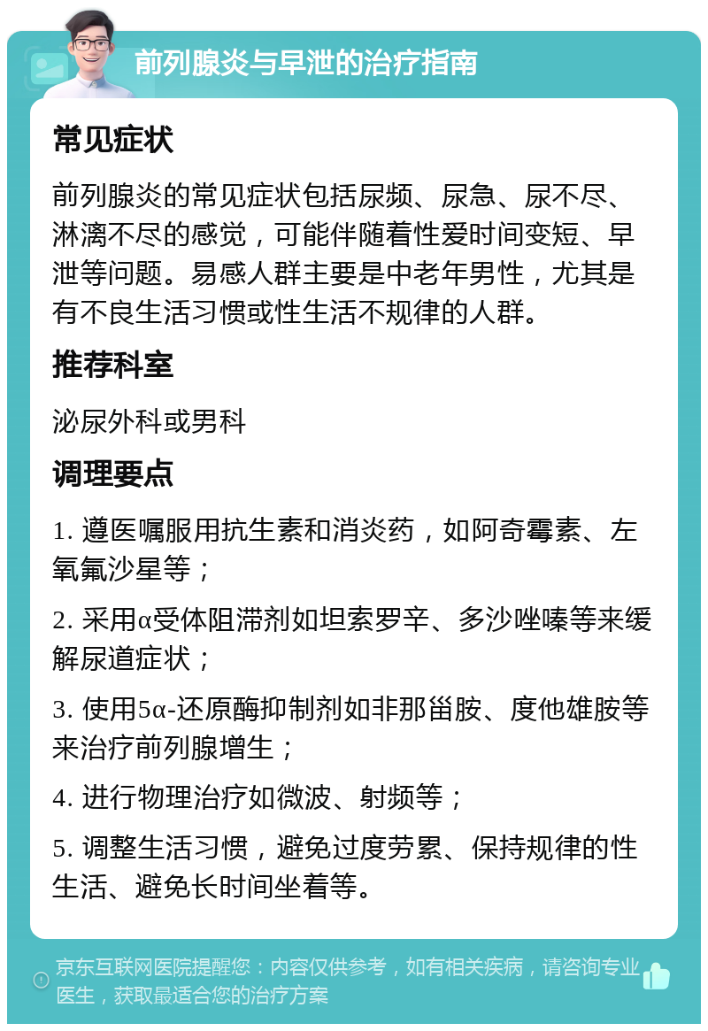 前列腺炎与早泄的治疗指南 常见症状 前列腺炎的常见症状包括尿频、尿急、尿不尽、淋漓不尽的感觉，可能伴随着性爱时间变短、早泄等问题。易感人群主要是中老年男性，尤其是有不良生活习惯或性生活不规律的人群。 推荐科室 泌尿外科或男科 调理要点 1. 遵医嘱服用抗生素和消炎药，如阿奇霉素、左氧氟沙星等； 2. 采用α受体阻滞剂如坦索罗辛、多沙唑嗪等来缓解尿道症状； 3. 使用5α-还原酶抑制剂如非那甾胺、度他雄胺等来治疗前列腺增生； 4. 进行物理治疗如微波、射频等； 5. 调整生活习惯，避免过度劳累、保持规律的性生活、避免长时间坐着等。