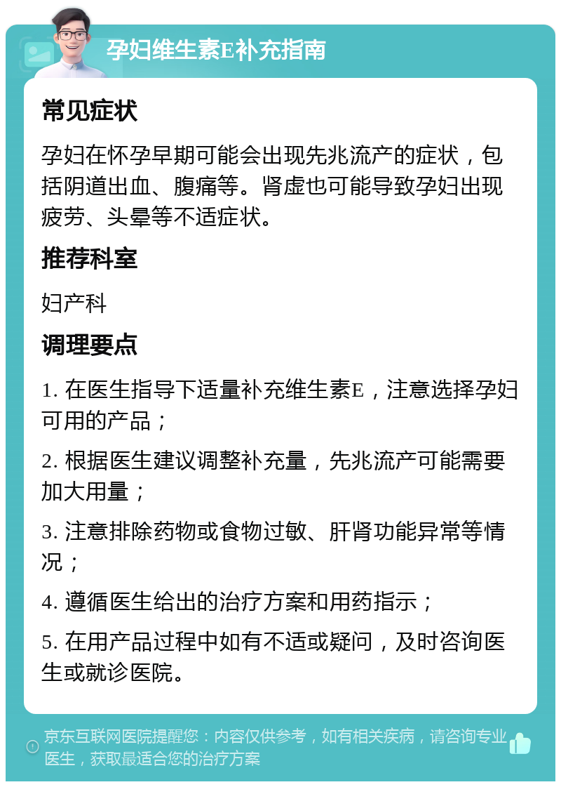 孕妇维生素E补充指南 常见症状 孕妇在怀孕早期可能会出现先兆流产的症状，包括阴道出血、腹痛等。肾虚也可能导致孕妇出现疲劳、头晕等不适症状。 推荐科室 妇产科 调理要点 1. 在医生指导下适量补充维生素E，注意选择孕妇可用的产品； 2. 根据医生建议调整补充量，先兆流产可能需要加大用量； 3. 注意排除药物或食物过敏、肝肾功能异常等情况； 4. 遵循医生给出的治疗方案和用药指示； 5. 在用产品过程中如有不适或疑问，及时咨询医生或就诊医院。