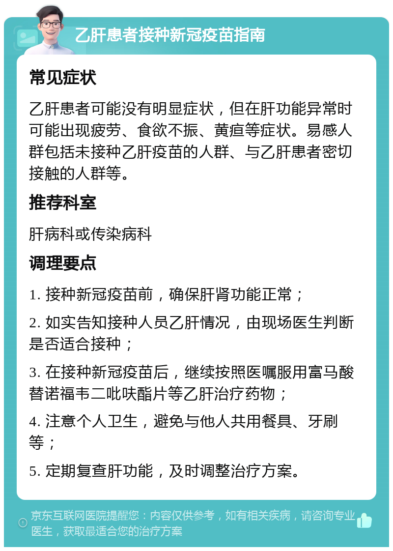 乙肝患者接种新冠疫苗指南 常见症状 乙肝患者可能没有明显症状，但在肝功能异常时可能出现疲劳、食欲不振、黄疸等症状。易感人群包括未接种乙肝疫苗的人群、与乙肝患者密切接触的人群等。 推荐科室 肝病科或传染病科 调理要点 1. 接种新冠疫苗前，确保肝肾功能正常； 2. 如实告知接种人员乙肝情况，由现场医生判断是否适合接种； 3. 在接种新冠疫苗后，继续按照医嘱服用富马酸替诺福韦二吡呋酯片等乙肝治疗药物； 4. 注意个人卫生，避免与他人共用餐具、牙刷等； 5. 定期复查肝功能，及时调整治疗方案。