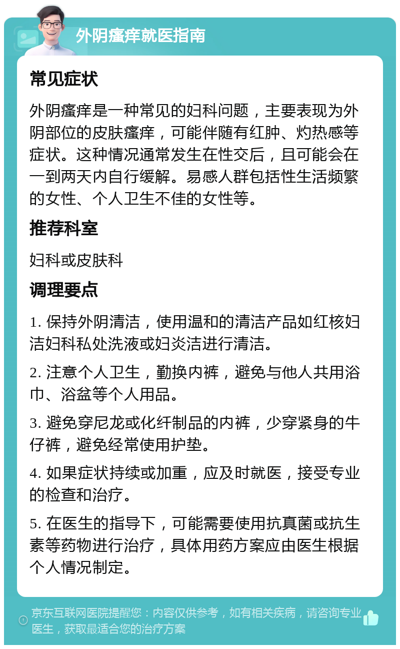 外阴瘙痒就医指南 常见症状 外阴瘙痒是一种常见的妇科问题，主要表现为外阴部位的皮肤瘙痒，可能伴随有红肿、灼热感等症状。这种情况通常发生在性交后，且可能会在一到两天内自行缓解。易感人群包括性生活频繁的女性、个人卫生不佳的女性等。 推荐科室 妇科或皮肤科 调理要点 1. 保持外阴清洁，使用温和的清洁产品如红核妇洁妇科私处洗液或妇炎洁进行清洁。 2. 注意个人卫生，勤换内裤，避免与他人共用浴巾、浴盆等个人用品。 3. 避免穿尼龙或化纤制品的内裤，少穿紧身的牛仔裤，避免经常使用护垫。 4. 如果症状持续或加重，应及时就医，接受专业的检查和治疗。 5. 在医生的指导下，可能需要使用抗真菌或抗生素等药物进行治疗，具体用药方案应由医生根据个人情况制定。