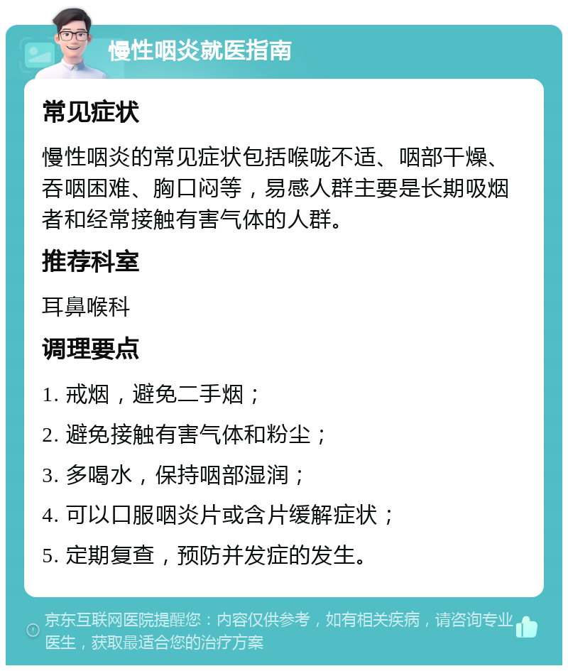 慢性咽炎就医指南 常见症状 慢性咽炎的常见症状包括喉咙不适、咽部干燥、吞咽困难、胸口闷等，易感人群主要是长期吸烟者和经常接触有害气体的人群。 推荐科室 耳鼻喉科 调理要点 1. 戒烟，避免二手烟； 2. 避免接触有害气体和粉尘； 3. 多喝水，保持咽部湿润； 4. 可以口服咽炎片或含片缓解症状； 5. 定期复查，预防并发症的发生。