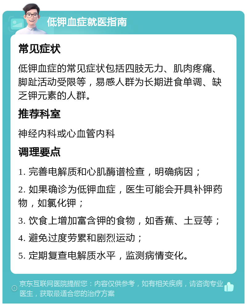 低钾血症就医指南 常见症状 低钾血症的常见症状包括四肢无力、肌肉疼痛、脚趾活动受限等，易感人群为长期进食单调、缺乏钾元素的人群。 推荐科室 神经内科或心血管内科 调理要点 1. 完善电解质和心肌酶谱检查，明确病因； 2. 如果确诊为低钾血症，医生可能会开具补钾药物，如氯化钾； 3. 饮食上增加富含钾的食物，如香蕉、土豆等； 4. 避免过度劳累和剧烈运动； 5. 定期复查电解质水平，监测病情变化。