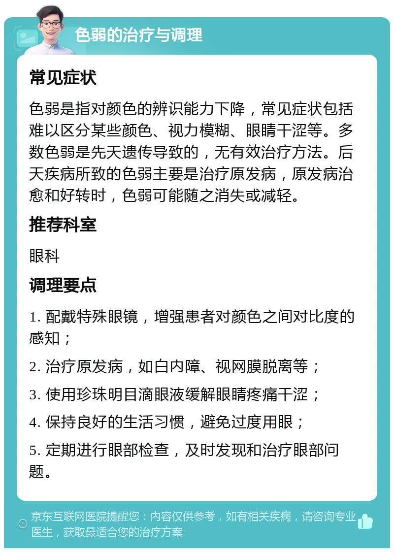 色弱的治疗与调理 常见症状 色弱是指对颜色的辨识能力下降，常见症状包括难以区分某些颜色、视力模糊、眼睛干涩等。多数色弱是先天遗传导致的，无有效治疗方法。后天疾病所致的色弱主要是治疗原发病，原发病治愈和好转时，色弱可能随之消失或减轻。 推荐科室 眼科 调理要点 1. 配戴特殊眼镜，增强患者对颜色之间对比度的感知； 2. 治疗原发病，如白内障、视网膜脱离等； 3. 使用珍珠明目滴眼液缓解眼睛疼痛干涩； 4. 保持良好的生活习惯，避免过度用眼； 5. 定期进行眼部检查，及时发现和治疗眼部问题。