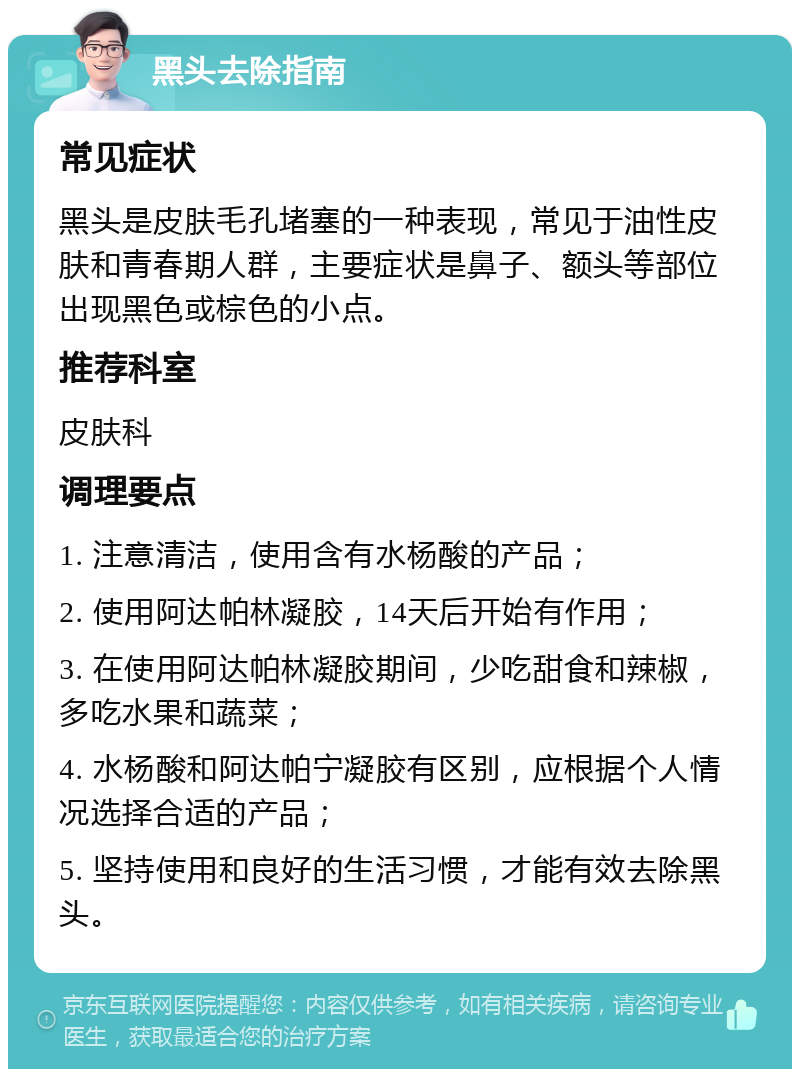 黑头去除指南 常见症状 黑头是皮肤毛孔堵塞的一种表现，常见于油性皮肤和青春期人群，主要症状是鼻子、额头等部位出现黑色或棕色的小点。 推荐科室 皮肤科 调理要点 1. 注意清洁，使用含有水杨酸的产品； 2. 使用阿达帕林凝胶，14天后开始有作用； 3. 在使用阿达帕林凝胶期间，少吃甜食和辣椒，多吃水果和蔬菜； 4. 水杨酸和阿达帕宁凝胶有区别，应根据个人情况选择合适的产品； 5. 坚持使用和良好的生活习惯，才能有效去除黑头。