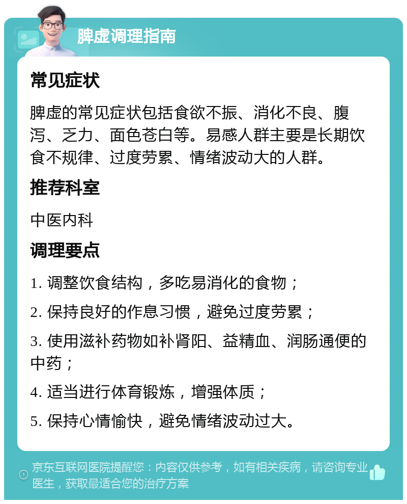 脾虚调理指南 常见症状 脾虚的常见症状包括食欲不振、消化不良、腹泻、乏力、面色苍白等。易感人群主要是长期饮食不规律、过度劳累、情绪波动大的人群。 推荐科室 中医内科 调理要点 1. 调整饮食结构，多吃易消化的食物； 2. 保持良好的作息习惯，避免过度劳累； 3. 使用滋补药物如补肾阳、益精血、润肠通便的中药； 4. 适当进行体育锻炼，增强体质； 5. 保持心情愉快，避免情绪波动过大。