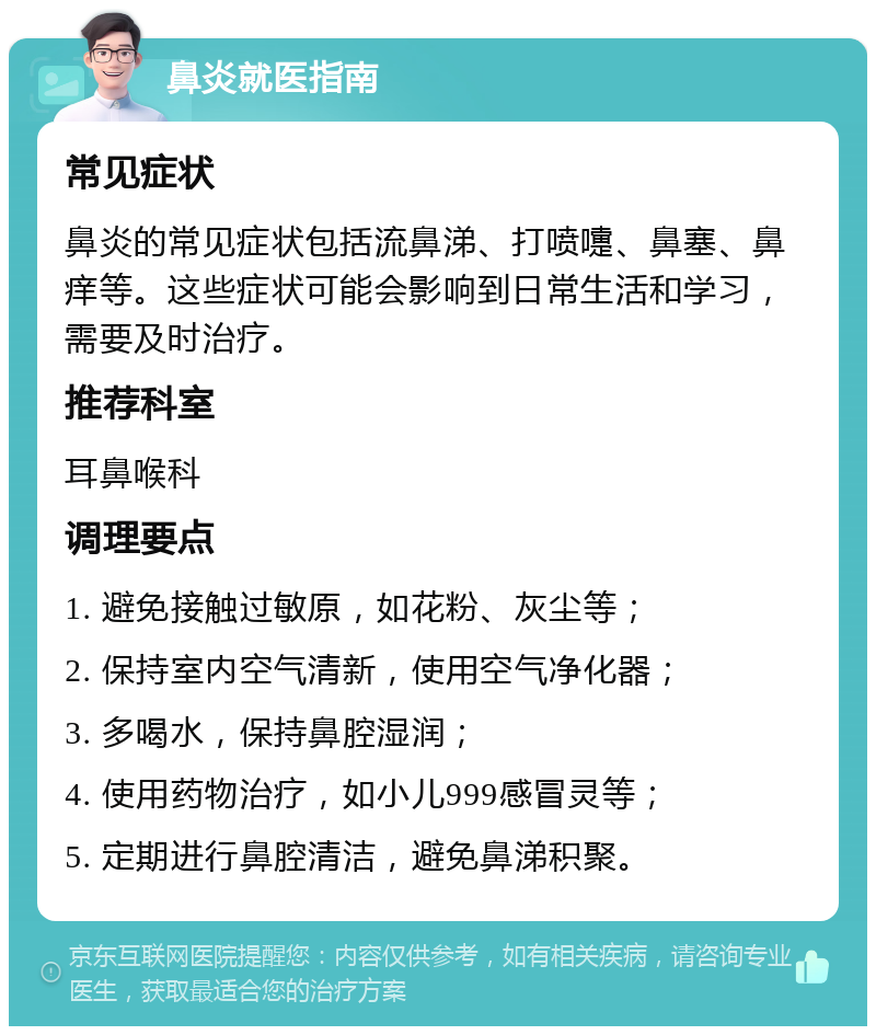 鼻炎就医指南 常见症状 鼻炎的常见症状包括流鼻涕、打喷嚏、鼻塞、鼻痒等。这些症状可能会影响到日常生活和学习，需要及时治疗。 推荐科室 耳鼻喉科 调理要点 1. 避免接触过敏原，如花粉、灰尘等； 2. 保持室内空气清新，使用空气净化器； 3. 多喝水，保持鼻腔湿润； 4. 使用药物治疗，如小儿999感冒灵等； 5. 定期进行鼻腔清洁，避免鼻涕积聚。