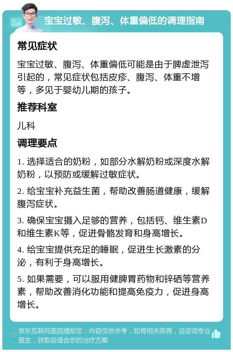 宝宝过敏、腹泻、体重偏低的调理指南 常见症状 宝宝过敏、腹泻、体重偏低可能是由于脾虚泄泻引起的，常见症状包括皮疹、腹泻、体重不增等，多见于婴幼儿期的孩子。 推荐科室 儿科 调理要点 1. 选择适合的奶粉，如部分水解奶粉或深度水解奶粉，以预防或缓解过敏症状。 2. 给宝宝补充益生菌，帮助改善肠道健康，缓解腹泻症状。 3. 确保宝宝摄入足够的营养，包括钙、维生素D和维生素K等，促进骨骼发育和身高增长。 4. 给宝宝提供充足的睡眠，促进生长激素的分泌，有利于身高增长。 5. 如果需要，可以服用健脾胃药物和锌硒等营养素，帮助改善消化功能和提高免疫力，促进身高增长。